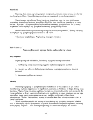 15
Paunlarin
Ngayong alam mo na ang kaibigang nais mong sulatan, simulan mo na sa isang hiwalay na
papel ang iyong liham. Maaari kang gumamit ng mga magaganda at mababangong papel.
Matapos mong maisulat ang liham, ipakita mo ito sa iyong guro. At kung hindi naman
masyadong personal ang laman ng iyong liham, hinihiling kong basahin mo ito sa harap ng isang
kaklase. Siyempre, kailangan ang kaunting introduksyon sa taong iyong sinulatan. Ito ay upang
magkaroon naman ng ideya ang iyong kaklase sa taong iyong piniling sulatan.
Binabati kita dahil natapos mo na ang unang sub-aralin sa modyul na ito. Nawa’y lalo pang
madagdagan ang iyong kasipagan sa susunod na sub-aralin.
Tuluy-tuloy lang kaibigan. Ang lahat ng ito ay para rin sa iyo.
Sub-Aralin 2:
Wastong Paggamit ng mga Bantas sa Pagsulat ng Liham
Mga Layunin
Pagkatapos ng sub-aralin na ito, inaasahang nagagawa mo ang sumusunod:
1. Nabibigyang-halaga ang wastong paggamit ng bantas sa pagsulat ng liham
2. Nasasabi ang saloobin ukol sa isang mahalagang isyu sa pamamagitan ng liham sa
patnugot
3. Nakasusulat ng liham sa patnugot
Alamin
Maraming nagaganap sa iyong kapaligiran na kadalasan ay nakaaapekto sa iyo. Tulad
halimbawa ng pagtataas ng pamasahe at mga bilihin, kaguluhan sa Mindanao at iba pa. Bilang isang
kabataang Pilipino, kung minsan ay naglalahad ka ng iyong opinyon at saloobin ukol sa mga ito. Sa
iyong pagbabasa ng diyaryo, panonood ng telebisyon, at pakikinig sa radyo, nalalaman mo ang mga
maseselang isyu o usapin na sa palagay mo ay may malaking epekto sa iyo bilang isang
mamamayang Pilipino. Nagpapatunay lamang ito na malay ka o alam mo ang mga nangyayari sa
iyong kapaligiran.
Ngunit sapat bang sabihin mo lamang sa iyong kausap ang iyong mga opinyon o saloobin
ukol sa mahalagang isyu na iyong nabasa sa dyaryo? Paano mo ito maipaparating sa mas maraming
bilang ng mga Pilipino? Gusto mo bang maiparating sa kinauukulan ang mga ito? Paano?
 