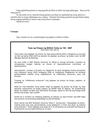 16
Isang epektibong paraan ay ang pagsulat ng liham sa editor ng isang pahayagan. Kaya mo ba
itong gawin?
Sa sub-aralin na ito, tuturuan kitang gumawa ng liham na naglalahad ng iyong opinyon o
saloobin ukol sa isang mahalagang isyu o paksa. Tuturuan din kitang gumamit ng mga bantas upang
lalong maging epektibo at maayos ang iyong liham sa patnugot.
Handa ka na ba?
Linangin
Sige, simulan mo ito sa pamamagitan ng pagbasa sa balita sa ibaba.
Taas ng Presyo ng Bilihin Tuloy sa '05 - BSP
Marie Gaddi / Allan Nam-Ay
Tuluy-tuloy ang pagtaas ng presyo ng mga pangunahing bilihin hanggang sa susunod
na hati ng taong 2005 dahil sa patuloy na pagtaas ng presyo ng langis, ayon sa BSP
(Bangko Sentral ng Pilipinas).
Ito ang sinabi ni BSP Deputy Governor at officer-in charge Armando L.Suratos sa
isinagawang budget hearing sa House of Representatives committee on
appropriations.
Gayunpaman, umaasa si Suratos na mapipirme sa apat hanggang limang porsiyento
ang implasyon taong 2004 hanggang 2006 at nangakong magpatuloy sa kanilang
pamamalakad maliban kung magkakaroon ng inflationary pressures, ayon kay
Suratos.
Tinawag na “inflationary pressures” ang pagtaas ng presyo ng langis, pagkain, at
pamasahe.
Wala pa ring katiyakan kung kailan titigil sa pagtaas ng presyo ng langis ng mga
bansang mayayaman sa langis kagaya ng Middle East at Nigeria. Sa pinakahuling
datos na inilabas ng New York Mercantile Exchange, aabot sa $53.48 ang halaga kada
bariles ang langis, sabi ng BSP.
Sinabi pa ni Suratos sa nasabing pagdinig na patuloy sa pag-monitor ang BSP bago
sila gumawa ng kaukulang pagbabago sa pamamalakad.
Ayon naman kay BSP Assistant Governor Diwa C. Guinigundo, “nakasalalay sa policy-
making body ang mga pamamalakad, kung babaguhin o hindi ang klase ng polisiya
nang ahensya”. Hindi nagbago ang singil na 6.75 porsiyento sa overnight borrowing at
9 porsiyento sa overnight lending sa 12 taon.
 