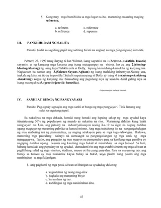 47
5. Kung may mga bumibisita sa mga lugar na ito, maraming maaaring maging
reference.
a. referens c. reference
b. refirence d. reperens
III. PANGHIHIRAM NG SALITA
Panuto: Isulat sa sagutang papel ang salitang hiram na angkop sa mga pangungusap sa talata.
Pebrero 23, 1997 nang ihayag ni Ian Wilmut, isang sayantist na 1.(Scottish- Iskatish- Iskatis)
sayantist at ng kanyang mga kasama ang isang matagumpay na riserts. Ito ay ang 2.(cloning-
kloning-klaning) ng isang tupa.Nalikha nila si Dolly, tupang kamukhang-kamukha ng kanyang ina.
Nagkaroon na naman ang 3.(Science-Sayans-Agham) ng isang malaking imbensyon.Noong una,
inakala ng lahat na ito ay imposible! Subalit napatunayang si Dolly ay isang 4. (exactong-eksaktong
-iksaktong) kopya ng kanyang ina. Sinasabing ang pagsilang niya ay kakaiba dahil galing siya sa
isang materyal na 5. (genetic-jenetik- henetika).
-Impormasyon mula sa Internet
IV. SANHI AT BUNGA NG PANGYAYARI
Panuto: Pag-ugnay-ugnayin ang mga sanhi at bunga ng mga pangyayari. Titik lamang ang
isulat sa sagutang papel.
Sa nakalipas na mga dekada, lumaki nang lumaki ang lupaing sakop ng mga syudad kaya
itinatatayang 50% ng populasyon ng mundo ay nakatira na rito. Maraming dahilan kung bakit
nangyayari ito. Una, ang patuloy na industriyalisasyon noong ika-19 na siglo na naging dahilan
upang magtayo ng maraming pabrika sa lunsod mismo. Ang mga trabahong ito na nangangahulugan
ng mas mabuting uri ng pamumuhay, ay naging atraksyon para sa mga taga-lalawigan. Ikalawa,
maraming mga paaralang naitayo na sumasagot sa pangangailangan ng mga anak ng mga
manggagawa. Ikatlo, ang pangako ng mas maayos na pamumuhay para sa kanilang mga pamilya ay
nagiging dahilan upang iwanan ang kanilang mga bukid at manirahan sa mga lunsod. Sa huli,
habang lumalaki ang populasyon ng syudad, dumadami rin ang mga establisimento ng mga aliwan at
paglilibang tulad ng mga sinehan, stadium, museo at iba pang pasyalan. Para sa maraming tao, ang
buhay sa lunsod ay mas nakaaaliw kaysa buhay sa bukid, kaya paunti nang paunti ang mga
naninirahan sa mga lalawigan.
1. Ang pagdami ng mga pook-aliwan at libangan sa syudad ay dulot ng
a. kagustuhan ng taong mag-aliw
b. pagkalat ng maraming bisyo
c. karamihan ng tao.
d. kahilingan ng mga naninirahan dito.
 