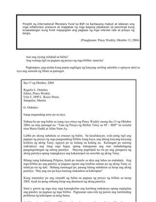 17
Pinipilit ng International Monetary Fund sa BSP na bantayang mabuti at labanan ang
mga inflationary pressure at maglabas ng mga bagong patakaran sa paniningil kung
kinakailangan kung hindi mapipigilan ang pagtaas ng mga interest rate at presyo ng
langis.
(Pinagkunan: Pinoy Weekly, Oktubre 13, 2004)
Ano ang isyung inilahad sa balita?
Ang walang tigil na pagtaas ng presyo ng mga bilihin, tama ka!
Pagkatapos, pag-aralan kung paano nagbigay ng kanyang sariling saloobin o opinyon ukol sa
isyu ang sumulat ng liham sa patnugot.
Ika-17 ng Oktubre, 2004
Rogelio L. Ordoñes
Editor, Pinoy Weekly
Unit-5, 3890 L. Roces Street,
Sampaloc, Manila
G. Ordoñes:
Isang magandang araw po sa inyo.
Nabasa ko po ang balita sa isang isyu ninyo ng Pinoy Weekly noong ika-13 ng Oktubre
2004, na may pamagat na “Taas ng Presyo ng Bilihin Tuloy sa '05 – BSP” na isinulat
nina Marie Gaddi at Allan Nam-Ay.
Lubha po akong nabahala sa sinasasi ng balita. Sa kasalukuyan, wala pong tigil ang
pagtaas ng presyo ng mga pangunahing bilihin, kung kaya, ang dating kasyang-kasyang
kinikita ng aking Tatay, ngayon po ay kulang na kulang na. Kailangan po naming
isakripisyo ang ilang mga bagay upang matugunan ang mas mahahalagang
pangangailangan ng aming pamilya. Ibayong pagtitipid na rin po ang ginagawa ng
aking pamilya upang mapagkasya ang kakarampot na suweldo ng aking Tatay.
Bilang isang kabataang Pilipino, hindi po maialis sa akin ang lubos na mabahala. Ang
mga bilihin po ang patuloy sa pagtaas ngunit ang kinikita naman po ng aking Tatay ay
tulad pa rin ng dati. Habang tumatagal po, parang lalong nababaon sa hirap ang aking
pamilya. May pag-asa pa kaya kaming makaahon sa kahirapan?
Kung matutuloy po ang sinasabi ng balita na pagtaas ng presyo ng bilihin sa taong
2005, tiyak ko pong sobrang hirap ang daranasin ng aking pamilya.
Sana’y gawin ng mga may mga katungkulan ang kanilang makakaya upang mapigilan
ang patuloy na pagtaas ng mga bilihin. Pagtuunan sana nila ng pansin ang tumitinding
problema ng kahirapan sa ating bansa.
 