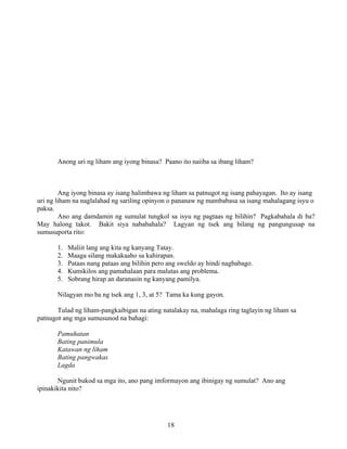 18
Anong uri ng liham ang iyong binasa? Paano ito naiiba sa ibang liham?
Ang iyong binasa ay isang halimbawa ng liham sa patnugot ng isang pahayagan. Ito ay isang
uri ng liham na naglalahad ng sariling opinyon o pananaw ng mambabasa sa isang mahalagang isyu o
paksa.
Ano ang damdamin ng sumulat tungkol sa isyu ng pagtaas ng bilihin? Pagkabahala di ba?
May halong takot. Bakit siya nababahala? Lagyan ng tsek ang bilang ng pangungusap na
sumusuporta rito:
1. Maliit lang ang kita ng kanyang Tatay.
2. Maaga silang makakaaho sa kahirapan.
3. Pataas nang pataas ang bilihin pero ang sweldo ay hindi nagbabago.
4. Kumikilos ang pamahalaan para malutas ang problema.
5. Sobrang hirap an daranasin ng kanyang pamilya.
Nilagyan mo ba ng tsek ang 1, 3, at 5? Tama ka kung gayon.
Tulad ng liham-pangkaibigan na ating natalakay na, mahalaga ring taglayin ng liham sa
patnugot ang mga sumusunod na bahagi:
Pamuhatan
Bating panimula
Katawan ng liham
Bating pangwakas
Lagda
Ngunit bukod sa mga ito, ano pang imformayon ang ibinigay ng sumulat? Ano ang
ipinakikita nito?
 
