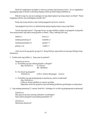 19
Hindi ba’t pagkatapos ng lagda ay isama ng sumulat ang kanyang tirahan. Ito ay nagpapakita
ng pagiging tapat at handa sa anumang maging resulta ng liham kapag nailathala na.
Bukod sa mga ito, ano pa sa palagay mo ang dapat taglayin ng isang maayos na liham? Paano
magiging malinaw ang mahalagang sinasabi nito?
Kung ang iyong iniisip ay ang wastong paggamit ng bantas, tama ka.
Ang paggamit ng bantas ay nakatutulong upang maging maayos ang iyong liham.
Ano ba ang mga bantas? Ang mga bantas ay mga simbolo at gabay na ginagamit sa pagsulat.
Anu-anong bantas ang nakita mong ginamit sa liham? Okey, kabilang dito ang:
tuldok (.) kuwit (,)
tandang pananong (?) tutuldok (:)
tandang panamdam (!) panipi(“”)
gitling (-) at kudlit (‘)
Alam mo na ba ang gamit ng mga ito? Kung hindi pa, pag-aralan mo ang mga ibinigay kong
halimbawa.
1. Unahin natin ang tuldok (.). Saan-saan ito ginamit?
Napansin mo ba ito
a.) Sa hulihan ng mga salitang pinaikli o dinaglat?
Mga Halimbawa: G. (Ginoo)
Bb. (Binibini)
b.) Sa inisyal ng pangalan?
Halimbawa: G.M.A. (Gloria Macapagal – Arroyo)
c.) Sa hulihan ng mga pangungusap na pasalaysay, pautos at pakiusap?
Mga Halimbawa:
Lubha po akong nabahala sa sinasasi ng balita.
Pagtuunan sana nila ng pansin ang tumitinding problema ng kahirapan sa ating bansa.
2. Ang tandang pananong (?) naman, hindi ba’t inilalagay ito sa dulo ng pangungusap na patanong?
Halimbawa:
May pag-asa pa kaya kaming makaahon sa kahirapan?
Saan naman ginagamit ang tandang panamdam (!)?
Halimbawa:
Maraming salamat po!
 