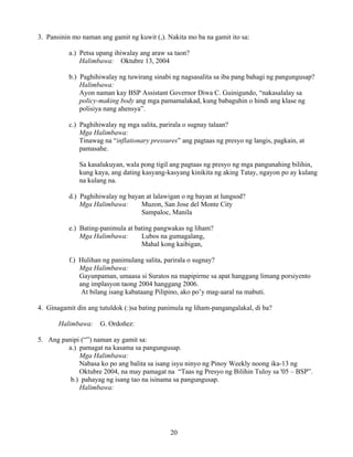 20
3. Pansinin mo naman ang gamit ng kuwit (,). Nakita mo ba na gamit ito sa:
a.) Petsa upang ihiwalay ang araw sa taon?
Halimbawa: Oktubre 13, 2004
b.) Paghihiwalay ng tuwirang sinabi ng nagsasalita sa iba pang bahagi ng pangungusap?
Halimbawa:
Ayon naman kay BSP Assistant Governor Diwa C. Guinigundo, “nakasalalay sa
policy-making body ang mga pamamalakad, kung babaguhin o hindi ang klase ng
polisiya nang ahensya”.
c.) Paghihiwalay ng mga salita, parirala o sugnay talaan?
Mga Halimbawa:
Tinawag na “inflationary pressures” ang pagtaas ng presyo ng langis, pagkain, at
pamasahe.
Sa kasalukuyan, wala pong tigil ang pagtaas ng presyo ng mga pangunahing bilihin,
kung kaya, ang dating kasyang-kasyang kinikita ng aking Tatay, ngayon po ay kulang
na kulang na.
d.) Paghihiwalay ng bayan at lalawigan o ng bayan at lungsod?
Mga Halimbawa: Muzon, San Jose del Monte City
Sampaloc, Manila
e.) Bating-panimula at bating pangwakas ng liham?
Mga Halimbawa: Lubos na gumagalang,
Mahal kong kaibigan,
f.) Hulihan ng panimulang salita, parirala o sugnay?
Mga Halimbawa:
Gayunpaman, umaasa si Suratos na mapipirme sa apat hanggang limang porsiyento
ang implasyon taong 2004 hanggang 2006.
At bilang isang kabataang Pilipino, ako po’y mag-aaral na mabuti.
4. Ginagamit din ang tutuldok (:)sa bating panimula ng liham-pangangalakal, di ba?
Halimbawa: G. Ordoñez:
5. Ang panipi (“”) naman ay gamit sa:
a.) pamagat na kasama sa pangungusap.
Mga Halimbawa:
Nabasa ko po ang balita sa isang isyu ninyo ng Pinoy Weekly noong ika-13 ng
Oktubre 2004, na may pamagat na “Taas ng Presyo ng Bilihin Tuloy sa '05 – BSP”.
b.) pahayag ng isang tao na isinama sa pangungusap.
Halimbawa:
 