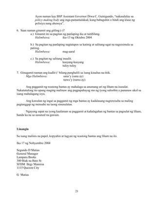21
Ayon naman kay BSP Assistant Governor Diwa C. Guinigundo, “nakasalalay sa
policy-making body ang mga pamamalakad, kung babaguhin o hindi ang klase ng
polisiya nang ahensya”.
6. Saan naman ginamit ang gitling (-)?
a.) Ginamit ito sa pagitan ng panlaping ika at tambilang.
Halimbawa: ika-13 ng Oktubre 2004
b.) Sa pagitan ng panlaping nagtatapos sa katinig at salitang-ugat na nagsisimula sa
patinig.
Halimbawa: mag-aaral
c.) Sa pagitan ng salitang inuulit.
Halimbawa: kasyang-kasyang
tuloy-tuloy
7. Ginagamit naman ang kudlit (‘ bilang panghalili sa isang kinaltas na titik.
Mga Halimbawa: sana’y (sana ay)
nawa’y (nawa ay)
Ang paggamit ng wastong bantas ay mahalaga sa anumang uri ng liham na isusulat.
Nakatutulong ito upang maging malinaw ang pagpapahayag mo ng iyong saloobin o pananaw ukol sa
isang mahalagang isyu.
Ang kawalan ng ingat sa paggamit ng mga bantas ay kadalasang nagreresulta sa maling
pagtanggap ng mensahe na taong sinusulatan.
Ngayong sapat na iyong kaalaman sa paggamit at kahalagahan ng bantas sa pagsulat ng liham,
handa ka na sa susunod na gawain.
Linangin
Sa isang malinis na papel, kopyahin at lagyan ng wastong bantas ang liham na ito.
Ika 17 ng Nobyembre 2004
Segundo D Matias
General Manager
Lampara Books
300 Biak na Bato St
SFDM Brgy Manresa
1115 Quezon City
G Matias
 