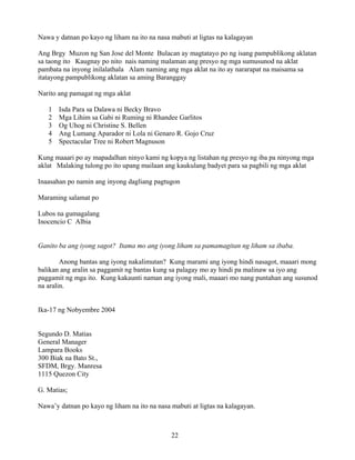 22
Nawa y datnan po kayo ng liham na ito na nasa mabuti at ligtas na kalagayan
Ang Brgy Muzon ng San Jose del Monte Bulacan ay magtatayo po ng isang pampublikong aklatan
sa taong ito Kaugnay po nito nais naming malaman ang presyo ng mga sumusunod na aklat
pambata na inyong inilalathala Alam naming ang mga aklat na ito ay nararapat na maisama sa
itatayong pampublikong aklatan sa aming Baranggay
Narito ang pamagat ng mga aklat
1 Isda Para sa Dalawa ni Becky Bravo
2 Mga Lihim sa Gabi ni Ruming ni Rhandee Garlitos
3 Og Uhog ni Christine S. Bellen
4 Ang Lumang Aparador ni Lola ni Genaro R. Gojo Cruz
5 Spectacular Tree ni Robert Magnuson
Kung maaari po ay mapadalhan ninyo kami ng kopya ng listahan ng presyo ng iba pa ninyong mga
aklat Malaking tulong po ito upang mailaan ang kaukulang badyet para sa pagbili ng mga aklat
Inaasahan po namin ang inyong dagliang pagtugon
Maraming salamat po
Lubos na gumagalang
Inocencio C Albia
Ganito ba ang iyong sagot? Itama mo ang iyong liham sa pamamagitan ng liham sa ibaba.
Anong bantas ang iyong nakalimutan? Kung marami ang iyong hindi nasagot, maaari mong
balikan ang aralin sa paggamit ng bantas kung sa palagay mo ay hindi pa malinaw sa iyo ang
paggamit ng mga ito. Kung kakaunti naman ang iyong mali, maaari mo nang puntahan ang susunod
na aralin.
Ika-17 ng Nobyembre 2004
Segundo D. Matias
General Manager
Lampara Books
300 Biak na Bato St.,
SFDM, Brgy. Manresa
1115 Quezon City
G. Matias;
Nawa’y datnan po kayo ng liham na ito na nasa mabuti at ligtas na kalagayan.
 