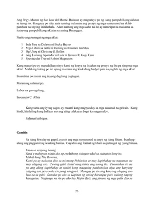 23
Ang Brgy. Muzon ng San Jose del Monte, Bulacan ay magtatayo po ng isang pampublikong aklatan
sa taong ito. Kaugnay po nito, nais naming malaman ang presyo ng mga sumusunod na aklat-
pambata na inyong inilalathala. Alam naming ang mga aklat na ito ay nararapat na maisama sa
itatayong pampublikong-aklatan sa aming Baranggay.
Narito ang pamagat ng mga aklat:
1 Isda Para sa Dalawa ni Becky Bravo
2 Mga Lihim sa Gabi ni Ruming ni Rhandee Garlitos
3 Og Uhog ni Christine S. Bellen
4 Ang Lumang Aparador ni Lola ni Genaro R. Gojo Cruz
5 Spectacular Tree ni Robert Magnuson
Kung maaari po ay mapadalhan ninyo kami ng kopya ng listahan ng presyo ng iba pa ninyong mga
aklat. Malaking tulong po ito upang mailaan ang kaukulang badyet para sa pagbili ng mga aklat.
Inaasahan po namin ang inyong dagliang pagtugon.
Maraming salamat po.
Lubos na gumagalang,
Inocencio C. Albia
Kung tama ang iyong sagot, ay maaari kang magpatuloy sa mga susunod na gawain. Kung
hindi, hinihiling kong balikan mo ang ating talakayan bago ka magpatuloy.
Salamat kaibigan.
Gamitin
Sa isang hiwalay na papel, ayusin ang mga sumusunod sa anyo ng isang liham. Isaalang-
alang ang paggamit ng wastong bantas. Gayahin ang format ng liham sa patnugot ng iyong binasa.
Umaasa sa iyong tulong
Sana’y mabigyan ninyo ako ng epektibong solusyon ukol sa suliranin kong ito.
Mahal kong Tita Rowena,
Kami po ay nakatira dito sa mismong Poblacion at may kapitbahay na mayaman na
may alagang aso. Tuwing gabi, kahul nang kahol ang asong ito. Pinuntahan ko na
po ang aking kapitbahay at sinabi kong maaaring patahimikan niya ang kanyang
alagang aso pero wala rin pong nangyari. Maingay pa rin ang kanyang alagang aso
lalo na sa gabi. Sumulat po ako sa Kapitan ng aming Barangay pero walang naging
kasagutan. Nagtungo na rin po ako kay Major Ruiz, ang pinuno ng mga pulis dito sa
 