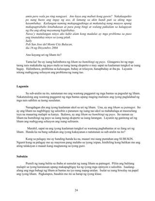 24
amin pero wala pa ring nangyari. Ano kaya ang mabuti kong gawin? Nakakaapekto
po nang husto ang ingay ng aso, di lamang sa akin kundi pati sa aking mga
kasambahay. Kailangan naming makapagpahinga at makatulog nang maayos upang
makapagtrabaho kinabukasan at para pong bingi at walang pakialam sa kalagayan
ng iba ang aking mayamang kapitbahay.
Nawa’y matulungan ninyo ako kahit alam kong madalas ay mga problema sa puso
ang tinatalakay ninyo sa iyong pitak.
Sally
Pob San Jose del Monte City Bulacan,
ika 16 ng Disyembre 2004
Ano kayang uri ng liham ito?
Tama ka! Ito ay isang halimbawa ng liham na humihingi ng payo. Ginagawa ito ng mga
taong nais makakuha ng payo mula sa isang taong eksperto o may sapat na kaalaman tungkol sa isang
bagay. Halimbawa, problema sa kalusugan, buhay at relasyon, hanapbuhay at iba pa. Layunin
nitong mabigyang solusyon ang problema ng isang tao.
Lagumin
Sa sub-aralin na ito, natutunan mo ang wastong paggamit ng mga bantas sa pagsulat ng liham.
Nakatutulong ang wastong paggamit ng mga bantas upang maging malinaw ang iyong paglalahad ng
mga nais sabihin sa taong susulatan.
Naragdagan din ang iyong kaalaman ukol sa uri ng liham. Una, ay ang liham sa patnugot. Ito
ay ang liham na nagbibigay ng saloobin o pananaw ng isang tao ukol sa mahahalaga at maseselang
isyu na maaaring malapit sa kanya. Ikalawa, ay ang liham na humihingi ng payo. Ito naman ay
liham na humihingi ng payo sa isang taong eksperto sa isang larangan. Layunin ng ganitong uri ng
liham ang mabigyang solusyon ang isang suliranin.
Marahil, sapat na ang iyong kaalaman tungkol sa wastong pagbabantas at sa ilang uri ng
liham. Handa ka na bang subukan ang iyong kakayanan o natutunan sa sub-aralin na ito?
Kung sa palagay mo ay handing-handa ka na, maaari mo nang puntahan ang SUBUKIN.
Ngunit kung sa palagay mo ay mayroon pang malabo sa iyong isipan, hinihiling kong balikan mo ang
ating talakayan o maaari kang magtanong sa iyong guro.
Subukin
Pumili ng isang balita sa ibaba at sumulat ng isang liham sa patnugot. Piliin ang balitang
malapit sa iyong karanasan upang makapagbigay ka ng iyong mga opinyon o saloobin. Isaalang-
alang ang mga bahagi ng liham at bantas na iyo nang napag-aralan. Isulat sa isang hiwalay na papel
ang iyong liham. Pagkatapos, basahin mo ito sa harap ng iyong klase.
 