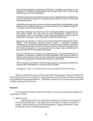 26
Ayon sa bagong patakaran ng Department of Education, magbibigay ng amnestiya sa mga
estudyante na nakawala ng isang textbook dahil sa bagyo, baha, lindol o dahil sa mga
aksidente gaya ng sunog o pagnanakaw.
Kailangang magsumite ang estudyante ng isang sulat na nagpapaliwanag sa pagkakawala
ng libro o mga libro at ibibigay ito sa kanyang teacher-adviser sa loob ng 15 araw mula
nang nawala ang libro.
Ang teacher-adviser ay dapat sumulat sa custodian upang ipaalam ang pagkawala ng mga
textbook dahil sa paglipat o pagdrop-out ng mga estudyante na hindi nagsauli ng mga libro
na ibinigay sa kanya simula pa ng klase.
Dapat ding ipaliwanag ang partikular na rason at mabigyang katwiran ang pagkawala ng
libro upang mawalan siya nang kahit na anong responsibilidad (cleared off any
accountability), ayon sa memorandum. Subalit kung ang pagkawala ng libro ay dahil sa
kapabayaan ng estudyante, kaukulang bayad na salapi ang ipapatong dito.
Ang presyo ng mga libro ay nakuha mula sa Social Expenditure Management Project
(SEMP), Third Elementary Education Project (TEEP), o Secondary Education
Development and Improvement Project (SEDIP) ay ibabase ayon sa halaga ng nasa Price
List of Textbooks sa ilalim ng Different Procedure Initiatives. Samantala, ang mga librong
hindi kasali sa programang ito, ay babayaran base sa presyo batay sa Department of
Education Order No. 32 na ipinalabas noong 2002.
Kung ang nawalang libro ay nagamit ng mahigit isang taon, ang presyong babayaran ng
estudyante ay malalaman sa straight line method depreciation. May opisyal na resibo na
ibibigay at ang kaukulang bayad ay dapat iremita gaya ng kung paano binabayaran ang
mga ari-arian ng gobyerno na itinakda ng Commission on Audit (COA).
Noon ay binigyan ng amnestiya ni Roco ang mga estudyante at mga guro na nakawala ng
mga libro ngunit nakapagbigay na ng sulat sa school custodian.
(Pinagkunan: http://www.kabayanonline.com/current/EDU/CEDU051402.htm)
Taglay ba ng liham na iyong isinulat ang mga sinabi kong katangian? Kung oo, binabati kita.
Ngunit kung sa tingin mo ay kulang pa sa mga katangian ito ang iyong isinulat na liham sa patnugot,
may pagkakataon ka pang pagandahin ito. Pagkatapos, hilingin mo sa iyong guro ang iyong isinulat
na liham sa patnugot para maiwasto.
Paunlarin
Sa iyong pagsulat ng liham, tiyakin mo na taglay nito ang mga sumusunod na katangian ng
isang maayos na liham:
1. Malinaw (clear)
Ang pagiging malinaw ng isang liham ay makikita sa kung paano mo pinagsunud-
sunod ang iyong mga ideya. Ang isang liham ay hindi dapat na maging sobrang haba o
maligoy. Higit na epektibo ang maikling pangungusap. Laging mong tandaan na ang
kasimplihan ay daan sa madaling pagkaunawa.
 