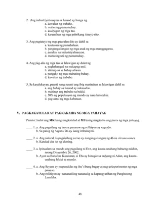 48
2. Ang industriyalisasyon sa lunsod ay bunga ng
a. kawalan ng trabaho.
b. mabuting pamumuhay.
c. kasipagan ng mga tao.
d. karamihan ng mga pabrikang itinayo rito.
3. Ang pagtatayo ng mga paaralan dito ay dahil sa
a. kautusan ng pamahalaan.
b. pangangailangan ng mga anak ng mga manggagawa.
c. patuloy na industriyalisasyon.
d. mabuting uri ng pamumuhay.
4. Ang pag-alis ng mga tao sa lalawigan ay dulot ng
a. paghahangad na makapag-aral.
b. atraksyon sa bahay-aliwan
c. pangako ng mas mabuting buhay.
d. kawalan ng trabaho.
5. Sa kasalukuyan, paunti nang paunti ang ibig manirahan sa lalawigan dahil sa
a. ang buhay sa lunsod ay nakaaaliw.
b. mahirap ang trabaho sa bukid.
c. 50% ng populasyon ng mundo ay nasa lunsod na.
d. pag-aaral ng mga kabataan.
V. PAGKAKATULAD AT PAGKAKAIBA NG MGA PAHAYAG
Panuto: Isulat ang MK kung magkatulad at MI kumg magkaiba ang pares ng mga pahayag.
____ 1. a. Ang pagsilang ng tao sa pananaw ng relihiyon ay sagrado.
b. Sa panig ng Sayans, ito ay isang imbensyon.
____ 2. a. Ang natural na pagsisilang sa tao ay nangangailangan ng 46 na chromosomes.
b. Katulad din ito ng kloning.
____ 3. a. Ipinaalam sa mundo ang pagsilang ni Eve, ang kauna-unahang babaeng naklon,
noong Disyembre 26, 2002.
b. Ayon sa Banal na Kasulatan, si Eba ay hinugot sa tadyang ni Adan, ang kauna-
unahang lalaki sa mundo.
____ 4. a. Ang Sayans ay mapanuklas ng iba’t ibang bagay at nag-eeksperimento ng mga
proseso.
b. Ang relihiyon ay nananatiling nananalig sa kapangyarihan ng Panginoong
Lumikha.
 