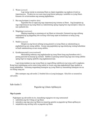 27
2. Wasto (correct)
Lagi mong isaisip na anumang liham ay dapat magtalglay ng angkop at tiyak na
impormasyon. Tiyakin mo na wasto ang iyong bawat pahayag o sasabihin sa iyong liham.
Kasama rin sa kawastuhan ang tamang pagbabantas.
3. Buo ang kaisipan (complete idea)
Siguruhin buo at sapat ang mga impormasyong isinama sa liham. Ang kasapatan ng
mga impormasyon ng isang liham ay nakatutulong upang maging buo ang kaisipan o ideya na
nais ipabatid nito.
4. Magalang (courteous)
Maging magalang sa anumang uri ng liham na isinusulat. Gumamit ng mga salitang
nagpapahayag ng paggalang lalo na kung wala kang sapat na kaalaman sa taong iyong
sinusulatan.
5. Maikli (concise)
Sikapin na ang bawat salitang iyong ginamit sa iyong liham ay nakatutulong sa
pagbabatid ng nais mong sabihin. Iwasan ang paglalakip ng mga detalyeng walang kabuluhan
at hindi makatutulong sa nais mong sabihin.
6. Kombersasyonal (conversational)
Masasabing mahusay ang pagkakasulat ng isang liham kung ang bumabasa nito’y
parang personal na kausap ng sumulat. Sabihin sa paraang natural ang mga nais mong sabihin
upang higit na maging epektibo ang pagkakaunawaan.
Lagi mong tandaan na ang iyong liham ay nagsisilbing repleksyon ng iyong sarili o pagkatao.
Kung kaya mahalagang suriin muna itong mabuti at iwasto ang mga pagkakamali bago ipadala sa
taong padadalhan. Anumang magandang katangian ng iyong liham ay masasabing katangian mo na
rin bilang isang tao.
Dito natatapos ang sub-aralin 2, binabati kita sa iyong kasipagan. Kita-kits sa susunod na
sub-aralin.
Sub-Aralin 3:
Pagsulat ng Liham-Aplikasyon
Mga Layunin
Pagkatapos ng sub-aralin na ito, inaasahang nagagawa mo ang sumusunod:
1. nakikilala ang iba’t ibang uri ng liham
2. natutukoy ang mga anyo ng liham na maaaring gamitin sa pagsulat ng liham-aplikasyon
3. naipakikita ang sariling istilo sa pagsulat ng liham
 