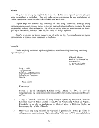 28
Alamin
Ilang taon na lamang ay magtatrabaho ka na rin. Kikita ka na ng sarili pera na galing sa
iyong pagtatrabaho at pagsisikap. Ilan taon mula ngayon, magsisimula ka nang maghahanap ng
trabaho na gusto mo o naaayon sa iyong kwalipikasyon at kakayahan.
Ngunit bago mo makamit ang trabahong ito, may isang kasanayang mahalaga mong
matutunan upang pormal mo nang masabi na ikaw ay nararapat sa isang trabaho o posisyon. Ito ay sa
pamamagitan ng isang liham-aplikasyon. Sa sub-aralin na ito, aalalayan kitang sumulat ng liham-
aplikasyon. Bukod dito, tatakayin ko rin ang iba’t ibang uri at anyo ng liham.
Sana’y gawin mo ang iyong makakaya sa sub-aralin na ito. Ang mga kasanayang iyong
matutunan dito ay tiyak na iyong magagamit sa hinaharap.
Linangin
Narito ang isang halimbawa ng liham-aplikasyon, basahin mo itong mabuti ang alamin ang
mga katangian nito.
82 Pastol, Muzon
San Jose del Monte City
3023 Bulacan
Ika-20 Oktubre 2004
Judy S. Javier
Tagapamahala
Gintong Aral Publications
Selya Street, Pandacan,
Manila
Gng. Javier:
Kapayapaan!
1 Nabasa ko po sa pahayagang Kabayan noong Oktubre 18, 2004, na kayo ay
nangangailangan ng isang manunulat at mananaliksik para sa inyong magasing Batingaw
at Tinig.
2 Ako po si Genaro R. Gojo Cruz, 27 taong gulang at nagtapos ng Bachelor of Secondary
Education major in Social Science noong 2002 sa Pamantasang Normal ng Pilipinas.
Kumukuha rin po ako sa kasalukuyan ng Masteral Major in Philippine Studies sa
Pamantasang De La Salle – Maynila.
3 Malawak po ang aking kaalaman sa pagsusulat at pananaliksik. Bukod po sa ako ay
nakapagturo na ng asignaturang Filipino at Araling Panlipunan sa PNU, nakapaglathala na
 