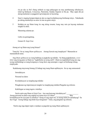 29
rin po ako sa iba’t ibang aritkulo sa mga pahayagan na may pambansang sirkulasyon,
tulad ng Kabayan, Liwayway, Panorama, Sunday Inquirer at iba pa. May sapat din po
akong kaalaman sa paggamit ng kompyuter at layouting.
4 Sana’y maging karapat-dapat po ako sa mga kwalipikasyong hinihanap ninyo. Nakahanda
po akong mainterbyu sa araw at oras na gusto ninyo.
5 Kalakip po ng liham kong ito ang aking resume, kung may nais pa kayong malaman
tungkol sa akin.
Maraming salamat po.
Lubos na gumagalang,
Genaro R. Gojo Cruz
Anong uri ng liham ang iyong binasa?
Tama ka! Ito ay isang liham-aplikasyon. Anong Gawain ang inaaplayan? Manunulat at
mananaliksik tama.
Ang liham aplikasyon ay isang hakbang sa pagkuha ng trabaho. Sa ibang pagkakataon, cover
letter ang tawag para sa liham na “nagbebenta sa iyong sarili”, liham na naglalahad kung ano ang
iyong maibabahagi sa isang kompanya o kung ikaw ang nararapat o sagot sa hinihanap nilang
empleyado.
Kadalasang mayroong limang (5) bahagi ang isang liham-aplikasyon. Ito ay ang sumusunod:
Introduksyon
Personal na datos
Kwalipikasyon sa inaaplayang trabaho
Pinagkunan ng impormasyon tungkol sa inaaplayang trabaho/Pangalan ng referens
Kahilingan sa isang tugon o interbyu
Suriin natin ang liham ni Gojo Cruz. Ano ang kanyang introduksyon? _____________
Anong personal na datos ang angkop na isama niya sa Liham? _______________ May
kwalipikasyon ba siya para sa interbyu? Kung oo ang sagot mo, sa anong talata ito ipinahayag? Sa
ika-4 nga! Anong bahagi ang hindi niya tinugunan? Tama, ang pangalan ng referens.
Narito ang mga dapat isipin o tandaan sa pagsulat ng isang liham-aplikasyon:
 