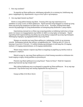 30
1. Sino ang susulatan?
Sa pagsulat ng liham-aplikasyon, mahalagang nakaadres ito sa tamang tao, kadalasang ang
puno o tagapangulo ng departamento o ng personnel officer ng kompanya.
2. Ano ang dapat lamanin ng liham?
Ilimita sa isang pahina lamang ang liham. Iwasang ulitin ang mga impormasyon na
mababasa sa iyong resume sa liham-aplikasyon. Ngunit puwede mong banggitin sa simula ng iyong
liham ang posisyong inaaplayan mo kahit nasa resume na ito. Siyempre, hinding-hindi dapat
mawala ang pagbanggit sa iyong pinakamalakas na katangiang pang-akademiko o pang-empleo.
Importanteng maisaad mo sa liham ang iyong kagustuhan sa trabahong inadvertays at kung
paano mo maayos na magagampanan ang trabaho ito dahil sa iyong taglay na katangian. Ngunit
siguruhing hindi nagmumukhang mayabang ang iyong dating sa pagsasabi ng iyong mga katangian.
Mahalagang magtaglay ng pagpapakumbaba ang iyong liham.
Matapos na maisulat ang isang liham-aplikasyon, mahalagang i-kritik ito ng mismong
sumulat. Kailangang matiyak ang malinaw na pagkakasulat nito. Tulad ng sabi ni J. Grice sa
kanyang Cooperative Principle, (1) sabihin lamang ang kailangan at wala nang iba; (2) maging
malinaw; (3) maging makatotohanan; at (4) maging makabuluhan.
Maaari mong wakasan o tapusin ang liham sa magalang na paghiling ng interbyu mula sa
inaaplayan o employer.
Bukod sa mga ito, ang isang liham-aplikasyon ay hindi lamang nasusukat sa nilalaman nito
kundi maging sa taglay nitong panlabas na presentasyon.
Pansinin ang liham-aplikasyon na iyong binasa? Paano ito binuo? Hindi ba’t kapansin-
pansin ang kaayusan ng mga margin nito?
May tatlong kadalasang anyo na ginagamit sa pagsulat ng liham-aplikasyon. Ito ay ang mga
sumusunod. Pag-aaralan kung saan lamang nagkakaiba-iba ang bawat isa.
Ganap na Blak (Full-Block Style) ________________
________________
________________
________________
________________
________________
___________________
________________________________________________________________
________________________________________________________________
________________________________________________________________
________________________________________________________________
________________________________________________________________
________________________________________________________________
________________________________________________________________
________________________________________________________________
________________________________________________________________
________________________________________________________________
________________
________________
________________
 