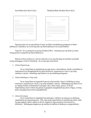 31
Semi-Blak (Semi-Block Style) Modifyad Blak (Modified Block Style)
Ngayong alam mo na ang tatlong (3) anyo ng liham na kadalasang ginagamit sa liham-
palikasyon, matutukoy mo na ba ang anyo ng liham-aplikasyon na iyong binabasa?
Tama ka! Ito ay gumamit ng anyong Modifyad Blak. Anumang anyo ng liham ay maari
mong gamitin sa pagsulat ng liham-aplikasyon.
Bukod sa liham-aplikasyon, nais ko ring ituro sa iyo ang iba pang uri ng liham na posible
mong matanggap o isulat sa hinaharap. Ito ay ang mga sumusunod:
1. Liham-Pagtatanong
Ito ay isang liham na nagtatanong ng mga presyo, akomodasyon, basiko at panlahat na
impormasyon na ipinagkakaloob ng isang institusyon, organisasyon o kaya’y ng isang
samahan o opisina. Humihingi ang liham na ito ng madaliang katugunan.
2. Liham-Kahilingan o Pag-order
Ito ay isang liham na nagsasabi kung ano ang inoorder o kaya’y hinihiling sa isang
institusyon, organisasyon o kaya’y ng isang samahan o opisina. Mahalagang ang liham na ito
ay maging eksakto sa deskripsyon ng bagay, laki o dami, kulay, presyo, at iba pa.
Importanteng isaad sa liham ang paraan ng pagkuha at paghahatid ng aytem o bagay, at kung
paano ang gagawing sistema ng pagbabayad.
3. Liham-Karaingan
Ito ay isang liham na naglalahad ng karaingan o reklamo ng isang tao na direktang
naapektuhan ng isang pangyayari. May mga taong nagrereklamo sa produktong nabili, tulad
ng mga pagkain, damit, sapatos at iba pa, maging sa mga programa at komersyal sa
telebisyon. Mahalagang magkaroon ng matibay na dahilan at ebidensya sa pagrereklamo.
________________
________________
________________
________________
________________
________________
___________________
________________________________________________________________
________________________________________________________________
________________________________________________________________
________________________________________________________________
________________________________________________________________
________________________________________________________________
________________________________________________________________
________________________________________________________________
________________________________________________________________
________________________________________________________________
________________
________________
________________
________________
________________
________________
________________
________________
________________
___________________
____________________________________________________________
________________________________________________________________
________________________________________________________________
________________________________________________________________
____________________________________________________________
________________________________________________________________
________________________________________________________________
________________________________________________________________
____________________________________________________________
________________________________________________________________
________________
________________
 
