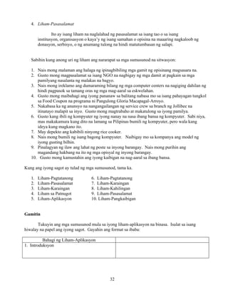 32
4. Liham-Pasasalamat
Ito ay isang liham na naglalahad ng pasasalamat sa isang tao o sa isang
institusyon, organisasyon o kaya’y ng isang samahan o opisina na maaaring nagkaloob ng
donasyon, serbisyo, o ng anumang tulong na hindi matutumbasan ng salapi.
Sabihin kung anong uri ng liham ang nararapat sa mga sumusunod na sitwasyon:
1. Nais mong malaman ang halaga ng ipinagbibiling mga gamit ng opisinang magsasara na.
2. Gusto mong magpasalamat sa isang NGO na nagbigay ng mga damit at pagkain sa mga
pamilyang nasalanta ng malakas na bagyo.
3. Nais mong ireklamo ang dumaraming bilang ng mga computer centers na nagiging dahilan ng
hindi pagpasok sa tamang oras ng mga mag-aaral sa eskwelahan.
4. Gusto mong maibahagi ang iyong pananaw sa balitang nabasa mo sa isang pahayagan tungkol
sa Food Coupon na programa ni Pangulong Gloria Macapagal-Arroyo.
5. Nakabasa ka ng anunsyo na nangangailangan ng service crew sa branch ng Jollibee na
itinatayo malapit sa inyo. Gusto mong magtrabaho at makatulong sa iyong pamilya.
6. Gusto kang ibili ng kompyuter ng iyong nanay na nasa ibang bansa ng kompyuter. Sabi niya,
mas makakamura kung dito na lamang sa Pilipinas bumili ng kompyuter, pero wala kang
ideya kung magkano ito.
7. May depekto ang kabibili ninyong rice cooker.
8. Nais mong bumili ng isang bagong kompyuter. Naibigay mo sa kompanya ang model ng
iyong gusting bilhin.
9. Pinalagyan ng ilaw ang lahat ng poste sa inyong barangay. Nais mong purihin ang
magandang hakbang na ito ng mga opisyal ng inyong barangay.
10. Gusto mong kamustahin ang iyong kaibigan na nag-aaral sa ibang bansa.
Kung ang iyong sagot ay tulad ng mga sumusunod, tama ka.
1. Liham-Pagtatanong 6. Liham-Pagtatanong
2. Liham-Pasasalamat 7. Liham-Karaingan
3. Liham-Karaingan 8. Liham-Kahilingan
4. Liham sa Patnugot 9. Liham-Pasasalamat
5. Liham-Aplikasyon 10. Liham-Pangkaibigan
Gamitin
Tukuyin ang mga sumusunod mula sa iyong liham-aplikasyon na binasa. Isulat sa isang
hiwalay na papel ang iyong sagot. Gayahin ang format sa ibaba:
Bahagi ng Liham-Aplikasyon
1. Introduksyon
 