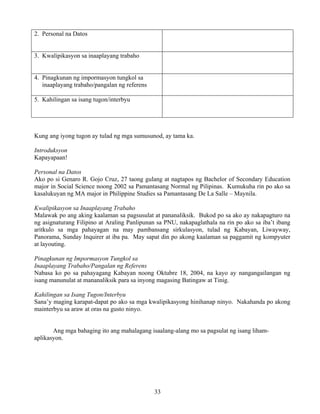 33
2. Personal na Datos
3. Kwalipikasyon sa inaaplayang trabaho
4. Pinagkunan ng impormasyon tungkol sa
inaaplayang trabaho/pangalan ng referens
5. Kahilingan sa isang tugon/interbyu
Kung ang iyong tugon ay tulad ng mga sumusunod, ay tama ka.
Introduksyon
Kapayapaan!
Personal na Datos
Ako po si Genaro R. Gojo Cruz, 27 taong gulang at nagtapos ng Bachelor of Secondary Education
major in Social Science noong 2002 sa Pamantasang Normal ng Pilipinas. Kumukuha rin po ako sa
kasalukuyan ng MA major in Philippine Studies sa Pamantasang De La Salle – Maynila.
Kwalipikasyon sa Inaaplayang Trabaho
Malawak po ang aking kaalaman sa pagsusulat at pananaliksik. Bukod po sa ako ay nakapagturo na
ng asignaturang Filipino at Araling Panlipunan sa PNU, nakapaglathala na rin po ako sa iba’t ibang
aritkulo sa mga pahayagan na may pambansang sirkulasyon, tulad ng Kabayan, Liwayway,
Panorama, Sunday Inquirer at iba pa. May sapat din po akong kaalaman sa paggamit ng kompyuter
at layouting.
Pinagkunan ng Impormasyon Tungkol sa
Inaaplayang Trabaho/Pangalan ng Referens
Nabasa ko po sa pahayagang Kabayan noong Oktubre 18, 2004, na kayo ay nangangailangan ng
isang manunulat at mananaliksik para sa inyong magasing Batingaw at Tinig.
Kahilingan sa Isang Tugon/Interbyu
Sana’y maging karapat-dapat po ako sa mga kwalipikasyong hinihanap ninyo. Nakahanda po akong
mainterbyu sa araw at oras na gusto ninyo.
Ang mga bahaging ito ang mahalagang isaalang-alang mo sa pagsulat ng isang liham-
aplikasyon.
 