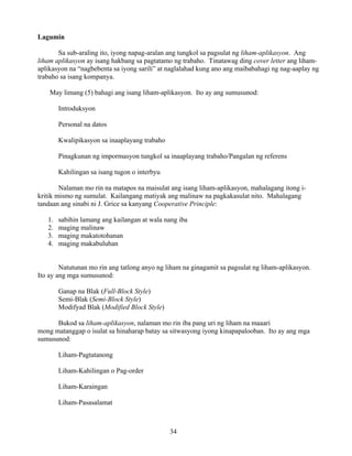 34
Lagumin
Sa sub-araling ito, iyong napag-aralan ang tungkol sa pagsulat ng liham-aplikasyon. Ang
liham aplikasyon ay isang hakbang sa pagtatamo ng trabaho. Tinatawag ding cover letter ang liham-
aplikasyon na “nagbebenta sa iyong sarili” at naglalahad kung ano ang maibabahagi ng nag-aaplay ng
trabaho sa isang kompanya.
May limang (5) bahagi ang isang liham-aplikasyon. Ito ay ang sumusunod:
Introduksyon
Personal na datos
Kwalipikasyon sa inaaplayang trabaho
Pinagkunan ng impormasyon tungkol sa inaaplayang trabaho/Pangalan ng referens
Kahilingan sa isang tugon o interbyu
Nalaman mo rin na matapos na maisulat ang isang liham-aplikasyon, mahalagang itong i-
kritik mismo ng sumulat. Kailangang matiyak ang malinaw na pagkakasulat nito. Mahalagang
tandaan ang sinabi ni J. Grice sa kanyang Cooperative Principle:
1. sabihin lamang ang kailangan at wala nang iba
2. maging malinaw
3. maging makatotohanan
4. maging makabuluhan
Natutunan mo rin ang tatlong anyo ng liham na ginagamit sa pagsulat ng liham-aplikasyon.
Ito ay ang mga sumusunod:
Ganap na Blak (Full-Block Style)
Semi-Blak (Semi-Block Style)
Modifyad Blak (Modified Block Style)
Bukod sa liham-aplikasyon, nalaman mo rin iba pang uri ng liham na maaari
mong matanggap o isulat sa hinaharap batay sa sitwasyong iyong kinapapalooban. Ito ay ang mga
sumusunod:
Liham-Pagtatanong
Liham-Kahilingan o Pag-order
Liham-Karaingan
Liham-Pasasalamat
 