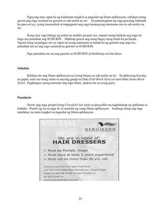 35
Ngayong may sapat ka ng kaalaman tungkol sa pagsulat ng liham-aplikasyon, subukan mong
gawin ang mga susunod na gawain sa sub-aralin na ito. Sa pamamagitan ng mga gawaing inihanda
ko para sa iyo, iyong masusubok at magagamit ang mga kasanayang natutunan mo sa sub-aralin na
ito.
Kung may mga bahagi ng aralin na malabo pa para iyo, maaari mong balikan ang mga ito
bago mo puntahan ang SUBUKIN. Mahirap gawin ang isang bagay kung hindi ka pa handa.
Ngunit kung sa palagay mo ay sapat na iyong natutunan at handa ka ng gamitin ang mga ito,
puntahan mo na ang mga susunod na gawain sa SUBUKIN.
Sige puntahan mo na ang gawain sa SUBUKIN at hinihintay na kita doon.
Subukin
Balikan mo ang liham-aplikasyon na iyong binasa sa sub-aralin na ito. Sa dalawang hiwalay
na papel, muli mo itong isulat sa anyong ganap na blak (Full-Block Style) at semi-blak (Semi-Block
Style). Pagkatapos mong maisulat ang mga liham, ipakita mo sa iyong guro.
Paunlarin
Narito ang mga ginupit kong Classified Ads mula sa peryodiko na naghahanap ng aplikante sa
trabaho. Pumili ng isa sa mga ito at sumulat ng isang liham-aplikasyon. Isaalang-alang ang mga
natalakay na natin tungkol sa pagsulat ng liham-aplikasyon.
 