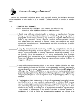 4
Ano na ba ang alam mo?
Sagutan ang panimulang pagsusulit. Huwag kang mag-alala, aalamin lang nito kung kailangan
mo pa ang modyul na ito o tutuloy ka na sa kasunod. Tandaang gumamit ng hiwalay na sagutang
papel.
A. TEKSTONG INFORMATIV
Panuto: Basahin mo ang ilang teksto. Piliin mo kung alin sa mga ito ang
informativ. Isulat ang I kung informativ, at HI kung hindi.
__________1. Palala nang palala ang suliranin tungkol sa karahasan sa mga kabataan. Nararapat
lamang na tayo ay makisangkot sa isyung ito. Makakatulong ang inyong suporta sa
pagpapadala namin sa mga paaralan ng mga materyales nang libre. Mabubuksan ang
isipan ng mga kabataan sa kanilang karapatan. Gayundin, matutukoy nila ang kanilang
mga papel bilang mga kabataan ng lipunan. Malayo ang mararating ng inyong
donasyon sa aming institusyon . Nagpapasalamat ang aming organisasyon sa patuloy
ninyong pagsuporta.
__________2. Kung ibig mong mamasyal, maaari mong bisitahin ang Isarog National Park. Ito ay
matatagpuan sa Naga City. Malawak ang parke. May kabuuang sukat itong 10,000
ektarya. Napakaraming likas na yamang nakatira rito. Itinatayang mayroong 150 uri
ng ibon dito, 33 uri ng mammals at 1,163 uri ng mga halaman. May pirmihang
patubigan din itong nagsusuplay sa mga pangangailangang domestik, agrikultural at
komersyal. Kailangang-kailangang alagaan at pagyamanin ang parkeng ito. Bihira na
ang ganito sa Pilipinas.
__________3. Isang mabigat na isyu ang pang-aabuso sa mga bata at kabataan. Maaaring ang pang-
aabuso ay pisikal o emusyunal. Kabilang sa pang-aabuso ang sapilitang pagtatrabaho,
pornografi, exployteysyon at pagsasamantalang sekswal. Inireport sa The Council of
Elders for the Protection of Children na ang prostitusyon, pagiging delingkwente,
pagtatangkang magpakamatay, depresyon, mababang pagtingin sa sarili at pagkatakot
sa isyung may kaugnayan sa sex ay mga indikasyon at epekto ng pang-aabuso sa mga
kabataan.
__________4. Pinaniwalaan ng isang bishop noong 1870 na wala nang maaaari pang maimbento ang
tao. Sinabi niya ito sa isang presidente ng isang maliit na kolehiyo. Hindi sumang-
ayon sa kanya ang presidente at sinabing marami pang dapat tuklasin ang tao. Wika
niya, “Darating ang panahong ang tao ay makalilipad tulad ng mga ibon..” Hindi
naniniwala ang bishop at sinabing iyon ay paglapastangan sa Diyos. Ayon sa kanya,
“Ang paglipad ay para lamang sa mga anghel! Pagkaraan ng 33 taon, pinalipad ng
magkapatid na Orville at Wilbur ang kauna-unahang sasakyang mas mabigat pa sa
 