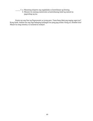 49
_____ 5. a. Maraming eksperto ang nagdududa sa katotohanan ng kloning.
b. Marami rin namang naniniwala sa katotohanang hatid ng natural na
pagsisilang ng tao.
Kunin mo ang Susi ng Pagwawasto sa iyong guro. Tama bang lahat ang naging sagot mo?
Kung hindi, balikan mo ang mga bahaging kailangan mo pang pag-aralan. Kung oo, binabati kita!
Maaari ka nang tumuloy sa susunod na modyul.
 