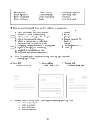 38
Patutunguhan Liham-Karaingan Pamitagang Pangwakas
Liham-Aplikasyon Liham sa Patnugot Katawan ng Liham
Liham-Pasasalamat Liham-Pagtatanong Pamuhatan
Liham-Kahilingan Lagda Bating Pambungad
II. Piliin ang sagot sa hanay B. Isulat ang letra ng bantas na ginagamit sa:
A B
_____1. bating panimula ng liham-pangangalakal. a. panipi (“”)
_____2. pamagat na kasama sa pangungusap. b. kudlit (‘)
_____3. hulihan ng mga salitang pinaikli o dinaglat. c. gitling (-)
_____4. dulo ng pangungusap na patanong. d. tandang pananong (?)
_____5. hulihan ng pangungusap na padamdam. e. kuwit (,)
_____6. petsa upang ihiwalay ang araw sa taon. f. tutuldok (:)
_____7. pahayag ng isang tao na isinama sa pangungusap. g. tandang panamdam (!)
_____8. pagitan ng panlaping ika at tambilang. h. tuldok (.)
_____9. panghalili sa isang kinaltas na titik.
_____10. hulihan ng pangungusap na pasalaysay.
III. Isulat sa sagutang papel kung anong anyo ng liham ang mga sumusunod.
Piliin ang sagot sa ibaba.
A. Semi-Blak B. Ganap na Blak C. Modifay Blak
(Semi-Block Style) (Full Block Style) (Modified Block Style)
1. 2. 3.
IV. Pumili ng liham na gusting isulat. Sundi ang pamatayan sa pagsulat ng liham
a. liham-pangkaibigan
b. liham sa patnugot
c. liham-aplikasyon
d. liham-pasasalamat
________________
________________
________________
________________
________________
________________
___________________
_______________________________________________________
___________________________________________________________
___________________________________________________________
___________________________________________________________
_______________________________________________________
___________________________________________________________
___________________________________________________________
___________________________________________________________
_______________________________________________________
___________________________________________________________
________________
________________
________________
________________
________________
________________
________________
________________
___________________
________________________________________________________________
________________________________________________________________
________________________________________________________________
________________________________________________________________
________________________________________________________________
________________________________________________________________
________________________________________________________________
________________________________________________________________
________________
________________
________________
________________
________________
________________
________________
________________
________________
___________________
________________________________________________________________
________________________________________________________________
________________________________________________________________
________________________________________________________________
________________________________________________________________
________________________________________________________________
________________________________________________________________
________________________________________________________________
________________________________________________________________
________________________________________________________________
________________
________________
________________
 
