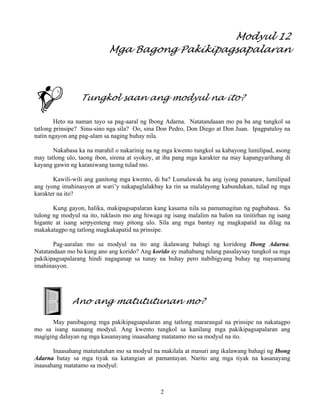 2
Modyul 12
Mga Bagong Pakikipagsapalaran
Tungkol saan ang modyul na ito?
Heto na naman tayo sa pag-aaral ng Ibong Adarna. Natatandaaan mo pa ba ang tungkol sa
tatlong prinsipe? Sinu-sino nga sila? Oo, sina Don Pedro, Don Diego at Don Juan. Ipagpatuloy na
natin ngayon ang pag-alam sa naging buhay nila.
Nakabasa ka na marahil o nakarinig na ng mga kwento tungkol sa kabayong lumilipad, asong
may tatlong ulo, taong ibon, sirena at syokoy, at iba pang mga karakter na may kapangyarihang di
kayang gawin ng karaniwang taong tulad mo.
Kawili-wili ang ganitong mga kwento, di ba? Lumalawak ba ang iyong pananaw, lumilipad
ang iyong imahinasyon at wari’y nakapaglalakbay ka rin sa malalayong kabundukan, tulad ng mga
karakter na ito?
Kung gayon, halika, makipagsapalaran kang kasama nila sa pamamagitan ng pagbabasa. Sa
tulong ng modyul na ito, tuklasin mo ang hiwaga ng isang malalim na balon na tinitirhan ng isang
higante at isang serpyenteng may pitong ulo. Sila ang mga bantay ng magkapatid na dilag na
makakatagpo ng tatlong magkakapatid na prinsipe.
Pag-aaralan mo sa modyul na ito ang ikalawang bahagi ng koridong Ibong Adarna.
Natatandaan mo ba kung ano ang korido? Ang korido ay mahabang tulang pasalaysay tungkol sa mga
pakikipagsapalarang hindi nagaganap sa tunay na buhay pero nabibigyang buhay ng mayamang
imahinasyon.
Ano ang matututunan mo?
May panibagong mga pakikipagsapalaran ang tatlong mararangal na prinsipe na nakatagpo
mo sa isang naunang modyul. Ang kwento tungkol sa kanilang mga pakikipagsapalaran ang
magiging daluyan ng mga kasanayang inaasahang matatamo mo sa modyul na ito.
Inaasahang matututuhan mo sa modyul na makilala at masuri ang ikalawang bahagi ng Ibong
Adarna batay sa mga tiyak na katangian at pamantayan. Narito ang mga tiyak na kasanayang
inaasahang matatamo sa modyul:
 