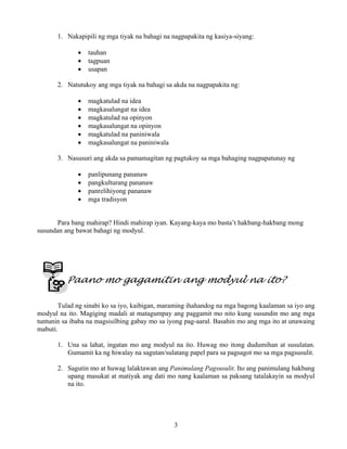 3
1. Nakapipili ng mga tiyak na bahagi na nagpapakita ng kasiya-siyang:
• tauhan
• tagpuan
• usapan
2. Natutukoy ang mga tiyak na bahagi sa akda na nagpapakita ng:
• magkatulad na idea
• magkasalungat na idea
• magkatulad na opinyon
• magkasalungat na opinyon
• magkatulad na paniniwala
• magkasalungat na paniniwala
3. Nasusuri ang akda sa pamamagitan ng pagtukoy sa mga bahaging nagpapatunay ng
• panlipunang pananaw
• pangkulturang pananaw
• panrelihiyong pananaw
• mga tradisyon
Para bang mahirap? Hindi mahirap iyan. Kayang-kaya mo basta’t hakbang-hakbang mong
susundan ang bawat bahagi ng modyul.
Paano mo gagamitin ang modyul na ito?
Tulad ng sinabi ko sa iyo, kaibigan, maraming ihahandog na mga bagong kaalaman sa iyo ang
modyul na ito. Magiging madali at matagumpay ang paggamit mo nito kung susundin mo ang mga
tuntunin sa ibaba na magsisilbing gabay mo sa iyong pag-aaral. Basahin mo ang mga ito at unawaing
mabuti.
1. Una sa lahat, ingatan mo ang modyul na ito. Huwag mo itong dudumihan at susulatan.
Gumamit ka ng hiwalay na sagutan/sulatang papel para sa pagsagot mo sa mga pagsusulit.
2. Sagutin mo at huwag lalaktawan ang Panimulang Pagsusulit. Ito ang panimulang hakbang
upang masukat at matiyak ang dati mo nang kaalaman sa paksang tatalakayin sa modyul
na ito.
 