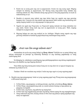 4
3. Kunin mo sa iyong guro ang susi sa pagwawasto. Iwasto mo ang iyong sagot. Maging
matapat ka lamang sa pagwawasto, ha? Huwag kang mag-aalala kung mababa ang
markang nakuha mo. May inihanda akong mga gawain at iba pang pagsasanay na tiyak na
makatutulong sa iyo.
4. Basahin at unawain mng mabuti ang mga teksto bago mo sagutin ang mga gawaing
kaugnay nito. Unawain mo ring mabuti ang mga panuto dahil malaki ang maitutulong nito
upang maging madali sa iyo ang pagsagot sa mga gawain.
5. Sagutin mo agad ang Pangwakas na Pagsusulit upang matiyak mo kung natutuhan mo
ang aralin. Kunin mong muli ang susi sa pagwawasto sa iyong guro. Muli, maging
matapat ka sa pagwawasto.
6. Bigyang halaga mo sana ang modyul na ito, kaibigan. Sikapin mong sagutin ang mga
gawaing inihanda ko katulad ng pagsisikap kong matulungan kang matuto.
Ano na ba ang alam mo?
Natatandaan mo pa ba ang unang bahagi ng Ibong Adarna? Nakilala mo sa unang bahagi ang
tatlong mararangal na prinsipe ng kahariang Berbanya at ang kanilang paghahanap sa isang
mahiwagang ibon.
Sa bahaging ito, nahaharap sa panibagong mga pakikipagsapalaran ang tatlong magkakapatid.
Saan kaya sila dadalhin ng mga bagong abentura?
Nasa ibaba ang ilang tanong para mataya kung ano na ang alam mo sa ngayon kaugnay ng
nilalaman ng modyul na ito.
Tandaan: Hindi mo susulatan ang modyul. Isulat ang mga sagot sa iyong sagutang papel.
A. Basahin ang mga pangungusap. Isulat sa iyong sagutang papel ang T kung tama ang pangungusap
at M naman kung mali.
1. Si Don Pedro, ang panganay sa tatlong prinsipe, ang bida sa koridong Ibong Adarna.
2. Si Don Diego, ang pangalawang anak, ay sunud-sunuran lamang sa mga pakana ng
panganay na kapatid.
3. Si Don Juan, ang bunso, ang paborito ng amang hari.
4. Si Don Juan ang nagpakanang pawalan ang Ibong Adarna upang iba ang mapagbintangan.
5. Nang makawala ang ibon, kusang nilisan ni Don Juan ang palasyo upang pagtakpan ang
tunay na nagkasala.
 