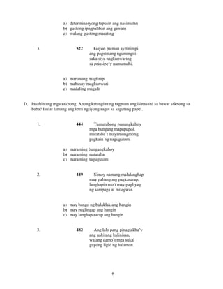6
a) determinasyong tapusin ang nasimulan
b) gustong ipagpaliban ang gawain
c) walang gustong marating
3. 522 Gayon pa man ay tinimpi
ang pagsintang ngumingiti
saka siya nagkunwaring
sa prinsipe’y namumuhi.
a) marunong magtimpi
b) mahusay magkunwari
c) madaling magalit
D. Basahin ang mga saknong. Anong katangian ng tagpuan ang isinasaad sa bawat saknong sa
ibaba? Isulat lamang ang letra ng iyong sagot sa sagutang papel.
1. 444 Tumutubong punungkahoy
mga bungang mapupupol,
matataba’t mayamungmong,
pagkain ng nagugutom.
a) maraming bungangkahoy
b) maraming matataba
c) maraming nagugutom
2. 449 Simoy namang malalanghap
may pabangong pagkasarap,
langhapin mo’t may pagliyag
ng sampaga at milegwas.
a) may bango ng bulaklak ang hangin
b) may paglingap ang hangin
c) may langhap-sarap ang hangin
3. 482 Ang lalo pang pinagtakha’y
ang nakitang kalinisan,
walang damo’t mga sukal
gayong ligid ng halaman.
 