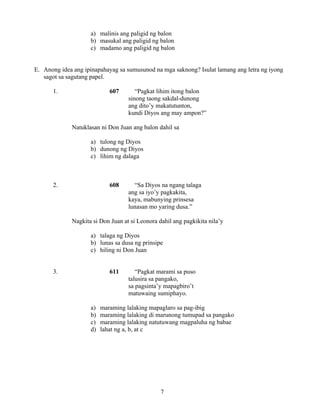 7
a) malinis ang paligid ng balon
b) masukal ang paligid ng balon
c) madamo ang paligid ng balon
E. Anong idea ang ipinapahayag sa sumusunod na mga saknong? Isulat lamang ang letra ng iyong
sagot sa sagutang papel.
1. 607 “Pagkat lihim itong balon
sinong taong sakdal-dunong
ang dito’y makatutunton,
kundi Diyos ang may ampon?”
Natuklasan ni Don Juan ang balon dahil sa
a) tulong ng Diyos
b) dunong ng Diyos
c) lihim ng dalaga
2. 608 “Sa Diyos na ngang talaga
ang sa iyo’y pagkakita,
kaya, mabunying prinsesa
lunasan mo yaring dusa.”
Nagkita si Don Juan at si Leonora dahil ang pagkikita nila’y
a) talaga ng Diyos
b) lunas sa dusa ng prinsipe
c) hiling ni Don Juan
3. 611 “Pagkat marami sa puso
talusira sa pangako,
sa pagsinta’y mapagbiro’t
matuwaing sumiphayo.
a) maraming lalaking mapaglaro sa pag-ibig
b) maraming lalaking di marunong tumupad sa pangako
c) maraming lalaking natutuwang magpaluha ng babae
d) lahat ng a, b, at c
 
