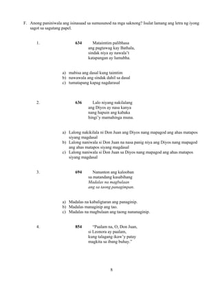 8
F. Anong paniniwala ang isinasaad sa sumusunod na mga saknong? Isulat lamang ang letra ng iyong
sagot sa sagutang papel.
1. 634 Mataimtim palibhasa
ang pagtawag kay Bathala,
sindak niya ay nawala’t
katapangan ay lumubha.
a) mabisa ang dasal kung taimtim
b) nawawala ang sindak dahil sa dasal
c) tumatapang kapag nagdarasal
2. 636 Lalo niyang nakilalang
ang Diyos ay nasa kanya
nang hapuin ang kabaka
hingi’y mamahinga muna.
a) Lalong nakikilala ni Don Juan ang Diyos nang mapagod ang ahas matapos
siyang magdasal
b) Lalong naniwala si Don Juan na nasa panig niya ang Diyos nang mapagod
ang ahas matapos siyang magdasal
c) Lalong naniwala si Don Juan sa Diyos nang mapagod ang ahas matapos
siyang magdasal
3. 694 Nanunton ang kalooban
sa matandang kasabihang
Madalas na magbulaan
ang sa taong panagimpan.
a) Madalas na kabaligtaran ang panaginip.
b) Madalas managinip ang tao.
c) Madalas na magbulaan ang taong nananaginip.
4. 854 “Paalam na, O, Don Juan,
si Leonora ay paalam,
kung talagang ikaw’y patay
magkita sa ibang buhay.”
 