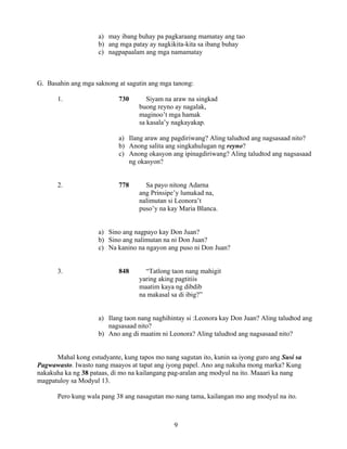9
a) may ibang buhay pa pagkaraang mamatay ang tao
b) ang mga patay ay nagkikita-kita sa ibang buhay
c) nagpapaalam ang mga namamatay
G. Basahin ang mga saknong at sagutin ang mga tanong:
1. 730 Siyam na araw na singkad
buong reyno ay nagalak,
maginoo’t mga hamak
sa kasala’y nagkayakap.
a) Ilang araw ang pagdiriwang? Aling taludtod ang nagsasaad nito?
b) Anong salita ang singkahulugan ng reyno?
c) Anong okasyon ang ipinagdiriwang? Aling taludtod ang nagsasaad
ng okasyon?
2. 778 Sa payo nitong Adarna
ang Prinsipe’y lumakad na,
nalimutan si Leonora’t
puso’y na kay Maria Blanca.
a) Sino ang nagpayo kay Don Juan?
b) Sino ang nalimutan na ni Don Juan?
c) Na kanino na ngayon ang puso ni Don Juan?
3. 848 “Tatlong taon nang mahigit
yaring aking pagtitiis
maatim kaya ng dibdib
na makasal sa di ibig?”
a) Ilang taon nang naghihintay si :Leonora kay Don Juan? Aling taludtod ang
nagsasaad nito?
b) Ano ang di maatim ni Leonora? Aling taludtod ang nagsasaad nito?
Mahal kong estudyante, kung tapos mo nang sagutan ito, kunin sa iyong guro ang Susi sa
Pagwawasto. Iwasto nang maayos at tapat ang iyong papel. Ano ang nakuha mong marka? Kung
nakakuha ka ng 38 pataas, di mo na kailangang pag-aralan ang modyul na ito. Maaari ka nang
magpatuloy sa Modyul 13.
Pero kung wala pang 38 ang nasagutan mo nang tama, kailangan mo ang modyul na ito.
 