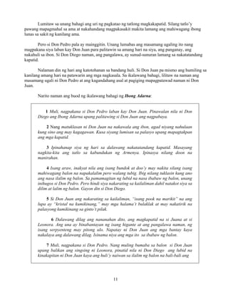 11
Lumitaw sa unang bahagi ang uri ng pagkatao ng tatlong magkakapatid. Silang tatlo’y
pawang mapagmahal sa ama at nakahandang magpakasakit makita lamang ang mahiwagang ibong
lunas sa sakit ng kanilang ama.
Pero si Don Pedro pala ay mainggitin. Unang lumabas ang masamang ugaling ito nang
magpakana siya laban kay Don Juan para palitawin sa amang hari na siya, ang panganay, ang
nakahuli sa ibon. Si Don Diego naman, ang pangalawa, ay sunud-sunuran lamang sa nakatatandang
kapatid.
Nalaman din ng hari ang katotohanan sa bandang huli. Si Don Juan pa mismo ang humiling sa
kanilang amang hari na patawarin ang mga nagkasala. Sa ikalawang bahagi, lilitaw na naman ang
masamang ugali ni Don Pedro at ang kagandahang asal at pagiging mapagpatawad naman ni Don
Juan.
Narito naman ang buod ng ikalawang bahagi ng Ibong Adarna:
1 Muli, nagpakana si Don Pedro laban kay Don Juan. Pinawalan nila ni Don
Diego ang Ibong Adarna upang palitawing si Don Juan ang nagpabaya.
2 Nang matuklasan ni Don Juan na nakawala ang ibon, agad niyang nahulaan
kung sino ang may kagagawan. Kusa siyang lumisan sa palasyo upang mapagtakpan
ang mga kapatid.
3 Ipinahanap siya ng hari sa dalawang nakatatandang kapatid. Masayang
nagkita-kita ang tatlo sa kabundukan ng Armenya. Ipinasya nilang doon na
manirahan.
4 Isang araw, inakyat nila ang isang bundok at doo’y may nakita silang isang
mahiwagang balon na napakalalim pero walang tubig. Ibig nilang tuklasin kung ano
ang nasa ilalim ng balon. Sa pamamagitan ng lubid na nasa ibabaw ng balon, unang
inihugos si Don Pedro. Pero hindi siya nakarating sa kailaliman dahil natakot siya sa
dilim at lalim ng balon. Gayon din si Don Diego.
5 Si Don Juan ang nakarating sa kailaliman, “isang pook na marikit” na ang
lupa ay “kristal na kumikinang,” may mga halama’t bulaklak at may nakatirik na
palasyong kumikinang sa ginto’t pilak.
6 Dalawang dilag ang nananahan dito, ang magkapatid na si Juana at si
Leonora. Ang una ay binabantayan ng isang higante at ang pangalawa naman, ng
isang serpyenteng may pitong ulo. Napatay ni Don Juan ang mga bantay kaya
nakalaya ang dalawang dilag. Isinama niya ang mga ito sa ibabaw ng balon.
7 Muli, nagpakana si Don Pedro. Nang muling bumaba sa balon si Don Juan
upang balikan ang singsing ni Leonora, pinatid nila ni Don Diego ang lubid na
kinakapitan ni Don Juan kaya ang huli’y naiwan sa ilalim ng balon na bali-bali ang
 