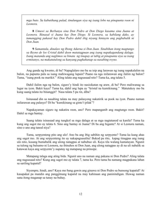 12
mga buto. Sa kabutihang palad, tinulungan siya ng isang lobo na pinapunta roon ni
Leonora.
8 Umuwi sa Berbanya sina Don Pedro at Don Diego kasama sina Juana at
Leonora. Ikinasal si Juana kay Don Diego. Si Leonora, sa kabilang dako, ay
tumangging pakasal kay Don Pedro dahil ibig niyang hintayin ang pagbabalik ni
Don Juan.
9 Samantala, dinalaw ng Ibong Adarna si Don Juan. Sinabihan itong magtungo
sa Reyno de los Cristal dahil doon matatagpuan ang isang napakagandang dalaga.
Isang matanda ang naglimos sa binata ng tinapay at tubig at pinapunta siya sa isang
ermitanyo, na makatutulong sa kanyang paghahanap sa nasabing reyno.
Ang ganda ng kwento, di ba? Napaglalaro mo ba sa isip ang larawan ng isang napakalalim na
balon, na papunta pala sa isang mahiwagang lupain? Paano na nga inilarawan ang ilalim ng balon?
Tama, “isang pook na marikit.” Aling talata ang nagsasaad nito? Tama ka, ang talata 5.
Dahil ilalim nga ng balon, siguro’y hindi ito nasisikatan ng araw, di ba? Pero maliwanag sa
lugar na iyon. Bakit kaya? Tama ka, dahil ang lupa ay “kristal na kumikinang.” Matutukoy mo ba
kung saang talata ito binanggit? Nasa talata 5 pa rin, diba?
Isinasaad din sa nasabing talata na may palasyong nakatirik sa pook na iyon. Paano naman
inilarawan ang palasyo? Di ba “kumikinang sa ginto’t pilak”?
Napakayaman siguro ng nakatira roon, ano? Pero mapanganib ang magtungo roon. Bakit?
Dahil sa mga bantay.
Saang talata isinasaad ang tungkol sa mga dalaga at sa mga nagtatanod sa kanila? Tama ka
kung ang sagot mo ay talata 6. Sino ang bantay ni Juana? Di ba ang higante? At si Leonora naman,
sino o ano ang tanod niya?
Tama, serpyenteng pito ang ulo! Ano ba ang ibig sabihin ng serpyente? Tama ka kung ahas
ang sagot mo. At ang serpyenteng ito ay nakapagsasalita! Bukod pa rito, kapag tinagpas ang isang
ulo nito, kusang bumabalik ang ulong natagpas at nabubuo uli. Kaya tila walang kamatayan. Ngunit
sa tulong ng balsamo ni Leonora, na ibinuhos ni Don Juan, ang ulong natagpas ay di na uli nabalik sa
katawan kaya ang serpyente’y napatay ng matapang na prinsipe.
Matapang talaga ang ating bida. Ngunit ano na naman ang pakana ni Don Pedro? Aling talata
ang nagsasaad nito? Kung ang sagot mo ay talata 7, tama ka. Pero tama ba namang magpakana laban
sa sariling kapatid?
Siyempre, hindi, ano? Kaya mo bang gawin ang ginawa ni Don Pedro sa bunsong kapatid? At
kasapakat pa mandin ang panggitnang kapatid na may kahinaan ang paninindigan. Huwag naman
sana itong maganap sa tunay na buhay.
 