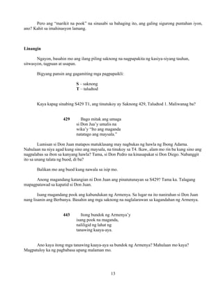13
Pero ang “marikit na pook” na sinasabi sa bahaging ito, ang galing sigurong puntahan iyon,
ano? Kahit sa imahinasyon lamang.
Linangin
Ngayon, basahin mo ang ilang piling saknong na nagpapakita ng kasiya-siyang tauhan,
sitwasyon, tagpuan at usapan.
Bigyang pansin ang gagamiting mga pagpapaikli:
S – saknong
T – taludtod
Kaya kapag sinabing S429 T1, ang tinutukoy ay Saknong 429, Taludtod 1. Maliwanag ba?
429 Bago mitak ang umaga
si Don Jua’y umalis na
wika’y “Ito ang maganda
natatago ang maysala.”
Lumisan si Don Juan matapos matuklasang may nagbukas ng hawla ng Ibong Adarna.
Nahulaan na niya agad kung sino ang maysala, na tinukoy sa T4. Ikaw, alam mo rin ba kung sino ang
nagpalabas sa ibon sa kanyang hawla? Tama, si Don Pedro na kinasapakat si Don Diego. Nabanggit
ito sa unang talata ng buod, di ba?
Balikan mo ang buod kung nawala sa isip mo.
Anong magandang katangian ni Don Juan ang pinatutunayan sa S429? Tama ka. Talagang
mapagpatawad sa kapatid si Don Juan.
Isang magandang pook ang kabundukan ng Armenya. Sa lugar na ito nanirahan si Don Juan
nang lisanin ang Berbanya. Basahin ang mga saknong na naglalarawan sa kagandahan ng Armenya.
443 Itong bundok ng Armenya’y
isang pook na maganda,
naliligid ng lahat ng
tanawing kaaya-aya.
Ano kaya itong mga tanawing kaaya-aya sa bundok ng Armenya? Mahulaan mo kaya?
Magpatuloy ka ng pagbabasa upang malaman mo.
 