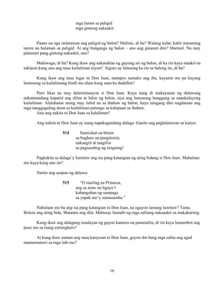 16
mga lumot sa paligid
mga gintong nakaukit.
Paano na nga inilarawan ang paligid ng balon? Malinis, di ba? Walang kalat, kahit maraming
tanim na halaman sa paligid. At ang bunganga ng balon – ano ang ginamit dito? Marmol. Na may
palamuti pang gintong nakaukit, ano?
Mahiwaga, di ba? Kung ikaw ang nakatuklas ng gayong uri ng balon, di ka rin kaya maakit na
tuklasin kung ano ang nasa kailaliman niyon? Siguro ay lulusong ka rin sa balong ito, di ba?
Kung ikaw ang nasa lugar ni Don Juan, matapos sumuko ang iba, kayanin mo pa kayang
lumusong sa kailalimang hindi mo alam kung saan ka dadalhin?
Pero likas na may determinasyon si Don Juan. Kaya nang di makayanan ng dalawang
nakatatandang kapatid ang dilim at lalim ng balon, siya ang lumusong hanggang sa napakalayong
kailaliman. Alalahanin mong may lubid na sa ibabaw ng balon, kaya talagang dito nagdaraan ang
mga nanggagaling doon sa kailaliman patungo sa kalupaan sa ibabaw.
Ano ang nakita ni Don Juan sa kalaliman?
Ang nakita ni Don Juan ay isang napakagandang dalaga. Ganito ang paglalarawan sa kanya:
514 Sumisikat na bituin
sa bughaw na panginorin,
nakangiti at magiliw
sa pagsasabog ng ningning!
Pagkakita sa dalaga’y lumitaw ang isa pang katangian ng ating bidang si Don Juan. Mahulaan
mo kaya kung ano ito?
Narito ang usapan ng dalawa:
515 “O marilag na Prinsesa,
ang sa araw na ligaya’t
kabanguhan ng sampaga
sa yapak mo’y sumasamba.”
Nahulaan mo ba ang isa pang katangian ni Don Juan, na ngayon lamang lumitaw? Tama.
Bolero ang ating bida. Matamis ang dila. Mahusay humabi ng mga salitang nakaaakit sa makakarinig.
Kung ikaw ang dalagang inaalayan ng gayon katamis na pananalita, di rin kaya lumambot ang
puso mo sa isang estranghero?
At kung ikaw naman ang nasa katayuan ni Don Juan, gayon din bang mga salita ang agad
mamumutawi sa mga labi mo?
 