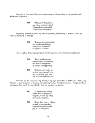 18
Ang sagot ni Don Juan? Siyempre, nangako siya ng habang buhay na pagmamahal na di
kailan man magtataksil.
530 “Magtaksil? Pagtaksilan
ang buhay ng aking buhay?
Prinsesa kong minamahal
Panahon ang magsasaysay.”
Sa puntong ito sinabi ni Juana ang takot sa higanteng nagbabantay sa palasyo. Narito ang
sagot ng matapang na prinsipe:
534 “Prinsesa kong minamahal,
ang matakot ay di bagay,
manghawak sa kapalara’t
sa Diyos na kalooban.”
Dito na biglang dumating ang higante. Narito ang usapan nina Don Juan at ng higante.
539 “Di na pala kailangang
mamundok pa o mamarang
dito man sa aking bahay
ay lumapit na ang pindang.
540 “Salamat nga’t narito na
sa tiyan kong parang kweba
ang kaytagal ko nang pita
ang tatlo man ay kulang pa.”
Nahulaan mo ba kung sino ang bumigkas ng mga pananalita sa S539-540? Tama, ang
higante, na agad humamon sa binatang prinsipe nang bantaan itong kakainin niya. Palagay mo ba ay
nasindak si Don Juan? Syempre, hindi. Heto ang sagot niya sa higante.
541 Sa mga kutyang narinig
si Don Juan ay nagngalit:
“Higante, ‘tikom ang bibig,
ako’y di mo matitiris.
542 “Kung ikaw man ay kilabot
sa pook mong nasasakop
sayang iring pamumundok
pag di kita nailugmok.”
 
