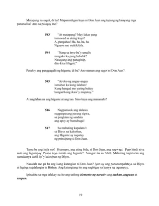 19
Matapang na sagot, di ba? Mapanindigan kaya ni Don Juan ang tapang ng kanyang mga
pananalita? Ano sa palagay mo?
543 “At matapang? May lakas pang
tumawad sa aking kaya?
A, pangahas! Ha, ha, ha, ha
Ngayon mo makikilala.
544 “Nang sa inyo ba’y umalis
nangako ka pang babalik?
Nasayang ang panaginip,
dito kita ililigpit.”
Patuloy ang panggagalit ng higante, di ba? Ano naman ang sagot ni Don Juan?
545 “Ayoko ng angay-angay
lumaban ka kung lalaban!
Kung hangad mo yaring buhay
hangad kong ikaw’y mapatay.”
At naglaban na ang higante at ang tao. Sino kaya ang mananalo?
546 Nagpamook ang dalawa
nagpaspasang parang sigwa,
sa pingkian ng sandata
ang apoy ay bumubuga!
547 Sa mabuting kapalara’t
sa Diyos na kalooban,
ang Higante ay napatay
ng prinsipeng si Don Juan.
Tama ba ang hula mo? Siyempre, ang ating bida, si Don Juan, ang nagwagi. Pero hindi niya
solo ang tagumpay. Paano niya natalo ang higante? Sinagot ito sa S547. Mabuting kapalaran ang
sumakanya dahil ito’y kalooban ng Diyos.
Naaalala mo pa ba ang isang katangian ni Don Juan? Iyon ay ang pananampalataya sa Diyos
at laging pagdalangin sa Birhen. Ang katangiang ito ang nagbigay sa kanya ng tagumpay.
Ipinakita sa mga talakay na ito ang tatlong elemento ng narativ: ang tauhan, tagpuan at
usapan.
 