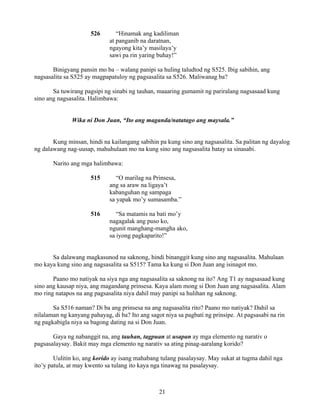 21
526 “Hinamak ang kadiliman
at panganib na daratnan,
ngayong kita’y masilaya’y
sawi pa rin yaring buhay!”
Binigyang pansin mo ba – walang panipi sa huling taludtod ng S525. Ibig sabihin, ang
nagsasalita sa S525 ay magpapatuloy ng pagsasalita sa S526. Maliwanag ba?
Sa tuwirang pagsipi ng sinabi ng tauhan, maaaring gumamit ng pariralang nagsasaad kung
sino ang nagsasalita. Halimbawa:
Wika ni Don Juan, “Ito ang maganda/natatago ang maysala.”
Kung minsan, hindi na kailangang sabihin pa kung sino ang nagsasalita. Sa palitan ng dayalog
ng dalawang nag-uusap, mahuhulaan mo na kung sino ang nagsasalita batay sa sinasabi.
Narito ang mga halimbawa:
515 “O marilag na Prinsesa,
ang sa araw na ligaya’t
kabanguhan ng sampaga
sa yapak mo’y sumasamba.”
516 “Sa matamis na bati mo’y
nagagalak ang puso ko,
ngunit manghang-mangha ako,
sa iyong pagkaparito!”
Sa dalawang magkasunod na saknong, hindi binanggit kung sino ang nagsasalita. Mahulaan
mo kaya kung sino ang nagsasalita sa S515? Tama ka kung si Don Juan ang isinagot mo.
Paano mo natiyak na siya nga ang nagsasalita sa saknong na ito? Ang T1 ay nagsasaad kung
sino ang kausap niya, ang magandang prinsesa. Kaya alam mong si Don Juan ang nagsasalita. Alam
mo ring natapos na ang pagsasalita niya dahil may panipi sa hulihan ng saknong.
Sa S516 naman? Di ba ang prinsesa na ang nagsasalita rito? Paano mo natiyak? Dahil sa
nilalaman ng kanyang pahayag, di ba? Ito ang sagot niya sa pagbati ng prinsipe. At pagsasabi na rin
ng pagkabigla niya sa bagong dating na si Don Juan.
Gaya ng nabanggit na, ang tauhan, tagpuan at usapan ay mga elemento ng narativ o
pagsasalaysay. Bakit may mga elemento ng narativ sa ating pinag-aaralang korido?
Uulitin ko, ang korido ay isang mahabang tulang pasalaysay. May sukat at tugma dahil nga
ito’y patula, at may kwento sa tulang ito kaya nga tinawag na pasalaysay.
 