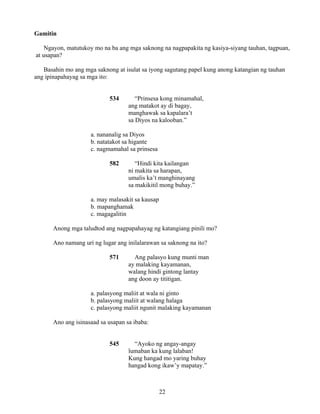 22
Gamitin
Ngayon, matutukoy mo na ba ang mga saknong na nagpapakita ng kasiya-siyang tauhan, tagpuan,
at usapan?
Basahin mo ang mga saknong at isulat sa iyong sagutang papel kung anong katangian ng tauhan
ang ipinapahayag sa mga ito:
534 “Prinsesa kong minamahal,
ang matakot ay di bagay,
manghawak sa kapalara’t
sa Diyos na kalooban.”
a. nananalig sa Diyos
b. natatakot sa higante
c. nagmamahal sa prinsesa
582 “Hindi kita kailangan
ni makita sa harapan,
umalis ka’t manghinayang
sa makikitil mong buhay.”
a. may malasakit sa kausap
b. mapanghamak
c. magagalitin
Anong mga taludtod ang nagpapahayag ng katangiang pinili mo?
Ano namang uri ng lugar ang inilalarawan sa saknong na ito?
571 Ang palasyo kung munti man
ay malaking kayamanan,
walang hindi gintong lantay
ang doon ay tititigan.
a. palasyong maliit at wala ni ginto
b. palasyong maliit at walang halaga
c. palasyong maliit ngunit malaking kayamanan
Ano ang isinasaad sa usapan sa ibaba:
545 “Ayoko ng angay-angay
lumaban ka kung lalaban!
Kung hangad mo yaring buhay
hangad kong ikaw’y mapatay.”
 