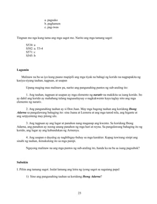 23
a. pagsuko
b. paghamon
c. pag-iwas
Tingnan mo nga kung tama ang mga sagot mo. Narito ang mga tamang sagot:
S534: a
S582: a. T3-4
S571: c
S545: b
Lagumin
Malinaw na ba sa iyo kung paano mapipili ang mga tiyak na bahagi ng korido na nagpapakita ng
kasiya-siyang tauhan, tagpuan, at usapan
Upang maging mas malinaw pa, narito ang pangunahing puntos ng sub-araling ito:
1. Ang tauhan, tagpuan at usapan ay mga elemento ng narativ na makikita sa isang korido. Ito
ay dahil ang korido ay mahabang tulang nagsasalaysay o nagkukwento kaya taglay nito ang mga
elemento ng narativ.
2. Ang pangunahing tauhan ay si Don Juan. May mga bagong tauhan ang koridong Ibong
Adarna sa pangalawang bahaging ito: sina Juana at Leonora at ang mga tanod nila, ang higante at
ang serpyenteng may pitong ulo.
3. Ang tagpuan ay ang lugar at panahon nang maganap ang kwento. Sa koridong Ibong
Adarna, ang panahon ay noong unang panahon ng mga hari at reyna. Sa pangalawang bahaging ito ng
korido, ang lugar ay ang kabundukan ng Armenya.
4. Ang usapan o dayalog ay nagbibigay-buhay sa mga karakter. Kapag tuwirang sinipi ang
sinabi ng tauhan, ikinukulong ito sa mga panipi.
Ngayong malinaw na ang mga puntos ng sub-araling ito, handa ka na ba sa isang pagsubok?
Subukin
I. Piliin ang tamang sagot. Isulat lamang ang letra ng iyong sagot sa sagutang papel
1) Sino ang pangunahing tauhan sa koridong Ibong Adarna?
 