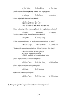 24
a. Don Pedro b. Don Diego c. Don Juan
2) Sa ikalawang bahagi ng Ibong Adarna, saan ang tagpuan?
a. Albanya b. Berbanya c. Armenya
3) Sino ang nagpakawala sa Ibong Adarna?
a. Si Don Diego at si Don Pedro
b. Si Don Pedro at si Don Juan
c. Si Don Pedro, si Don Diego at si Don Juan
4) Saan nakarating si Don Juan nang lisanin niya ang kanilang kaharian?
a. Albanya b. Berbanya c. Armenya
5) Anong klaseng balon ang nakita ng magkakapatid?
a. may tubig b. walang tubig
6) Sino ang unang inihugos ng lubid patungo sa kailaliman ng balon?
a. Si Don Diego b. Si Don Pedro c. Si Don Juan
7) Bakit hindi nakarating sa kailaliman si Don Pedro at si Don Diego?
a. Natakot sa dilim at lalim ng balon
b. Nasilaw sa liwanag ng balon
c. Maikli ang lubid na ipinanghugos sa balon
8) Sino ang nakarating sa kailaliman ng balon?
a. Si Don Pedro b. Si Don Diego c. Si Don Juan
9) Sino ang dalagang may bantay na higante”
a. Si Juana b. Si Leonora
10) Sino ang nakapatay sa higante?
a. Si Don Pedro b. Si Don Diego c. Si Don Juan
II. Anong uri ng tauhan ang inilalarawan batay sa kanyang sinasabi:
 
