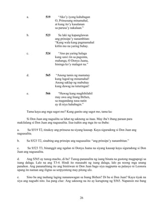 26
a. 519 “Ako’y iyong kahabagan
O, Prinsesang minamahal,
at kung ito’y kasalanan
sa parusa’y nakalaan.”
b. 523 Sa laki ng kapanglawan
ang prinsipe’y nanambitan:
“Kung wala kang pagmamahal
kitlin mo na yaring buhay.
c. 524 “Ano pa yaring halaga
kung sawi rin sa pagsinta,
mahanga, O Donya Juana,
hininga ko’y malagot na.”
d. 565 “Anong tamis ng mamatay
kung lugod ng minamahal!
Anong saklap ng mabuhay
kung duwag na tuturingan!
e. 566 “Huwag kang maghihilahil
may awa ang Inang Birhen,
sa magandang nasa natin
ay di niya hahabagin.”
Tama kaya ang mga sagot mo? Kung ganito ang sagot mo, tama ka:
Si Don Juan ang nagsalita sa lahat ng saknong sa itaas. May iba’t ibang paraan para
makilalang si Don Juan ang nagsasalita. Iisa-isahin ang mga ito sa ibaba:
a. Sa S519 T2, tinukoy ang prinsesa na siyang kausap. Kaya siguradong si Don Juan ang
nagsasalita.
b. Sa S523 T2, sinabing ang prinsipe ang nagsasalita: “ang prinsipe’y nanambitan.”
c. Sa S523 T3, binanggit ang ngalan ni Donya Juana na siyang kausap kaya siguradong si Don
Juan ang nagsasalita.
d. Ang S565 ay tunog-macho, di ba? Tunog-pananalita ng isang binata na gustong magpapogi sa
isang dalaga. Lalo na ang T3-4. Hindi ito masasabi ng isang dalaga, lalo pa noong mga unang
panahon. Ang pananalitang ito ang binitiwan ni Don Juan bago siya nagpunta sa palasyo ni Leonora
upang ito naman ang iligtas sa serpyenteng may pitong ulo.
e. Sino ba ang tauhang laging nananawagan sa Inang Birhen? Di ba si Don Juan? Kaya tiyak na
siya ang nagsabi nito. Isa pang clue: Ang saknong na ito ay karugtong ng S565. Napansin mo bang
 