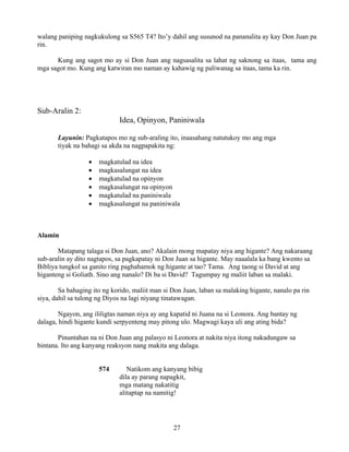 27
walang paniping nagkukulong sa S565 T4? Ito’y dahil ang susunod na pananalita ay kay Don Juan pa
rin.
Kung ang sagot mo ay si Don Juan ang nagsasalita sa lahat ng saknong sa itaas, tama ang
mga sagot mo. Kung ang katwiran mo naman ay kahawig ng paliwanag sa itaas, tama ka rin.
Sub-Aralin 2:
Idea, Opinyon, Paniniwala
Layunin: Pagkatapos mo ng sub-araling ito, inaasahang natutukoy mo ang mga
tiyak na bahagi sa akda na nagpapakita ng:
• magkatulad na idea
• magkasalungat na idea
• magkatulad na opinyon
• magkasalungat na opinyon
• magkatulad na paniniwala
• magkasalungat na paniniwala
Alamin
Matapang talaga si Don Juan, ano? Akalain mong mapatay niya ang higante? Ang nakaraang
sub-aralin ay dito nagtapos, sa pagkapatay ni Don Juan sa higante. May naaalala ka bang kwento sa
Bibliya tungkol sa ganito ring paghahamok ng higante at tao? Tama. Ang taong si David at ang
higanteng si Goliath. Sino ang nanalo? Di ba si David? Tagumpay ng maliit laban sa malaki.
Sa bahaging ito ng korido, maliit man si Don Juan, laban sa malaking higante, nanalo pa rin
siya, dahil sa tulong ng Diyos na lagi niyang tinatawagan.
Ngayon, ang ililigtas naman niya ay ang kapatid ni Juana na si Leonora. Ang bantay ng
dalaga, hindi higante kundi serpyenteng may pitong ulo. Magwagi kaya uli ang ating bida?
Pinuntahan na ni Don Juan ang palasyo ni Leonora at nakita niya itong nakadungaw sa
bintana. Ito ang kanyang reaksyon nang makita ang dalaga.
574 Natikom ang kanyang bibig
dila ay parang napagkit,
mga matang nakatitig
alitaptap na namitig!
 
