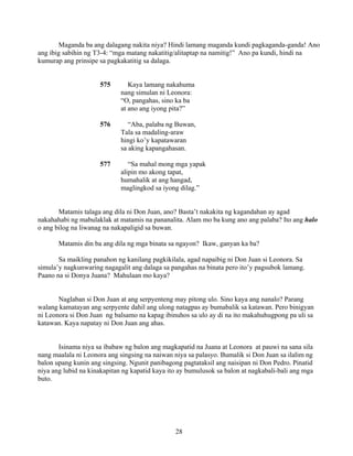 28
Maganda ba ang dalagang nakita niya? Hindi lamang maganda kundi pagkaganda-ganda! Ano
ang ibig sabihin ng T3-4: “mga matang nakatitig/alitaptap na namitig!” Ano pa kundi, hindi na
kumurap ang prinsipe sa pagkakatitig sa dalaga.
575 Kaya lamang nakahuma
nang simulan ni Leonora:
“O, pangahas, sino ka ba
at ano ang iyong pita?”
576 “Aba, palaba ng Buwan,
Tala sa madaling-araw
hingi ko’y kapatawaran
sa aking kapangahasan.
577 “Sa mahal mong mga yapak
alipin mo akong tapat,
humahalik at ang hangad,
maglingkod sa iyong dilag.”
Matamis talaga ang dila ni Don Juan, ano? Basta’t nakakita ng kagandahan ay agad
nakahahabi ng mabulaklak at matamis na pananalita. Alam mo ba kung ano ang palaba? Ito ang halo
o ang bilog na liwanag na nakapaligid sa buwan.
Matamis din ba ang dila ng mga binata sa ngayon? Ikaw, ganyan ka ba?
Sa maikling panahon ng kanilang pagkikilala, agad napaibig ni Don Juan si Leonora. Sa
simula’y nagkunwaring nagagalit ang dalaga sa pangahas na binata pero ito’y pagsubok lamang.
Paano na si Donya Juana? Mahulaan mo kaya?
Naglaban si Don Juan at ang serpyenteng may pitong ulo. Sino kaya ang nanalo? Parang
walang kamatayan ang serpyente dahil ang ulong natagpas ay bumabalik sa katawan. Pero binigyan
ni Leonora si Don Juan ng balsamo na kapag ibinuhos sa ulo ay di na ito makahuhugpong pa uli sa
katawan. Kaya napatay ni Don Juan ang ahas.
Isinama niya sa ibabaw ng balon ang magkapatid na Juana at Leonora at pauwi na sana sila
nang maalala ni Leonora ang singsing na naiwan niya sa palasyo. Bumalik si Don Juan sa ilalim ng
balon upang kunin ang singsing. Ngunit panibagong pagtataksil ang naisipan ni Don Pedro. Pinatid
niya ang lubid na kinakapitan ng kapatid kaya ito ay bumulusok sa balon at nagkabali-bali ang mga
buto.
 