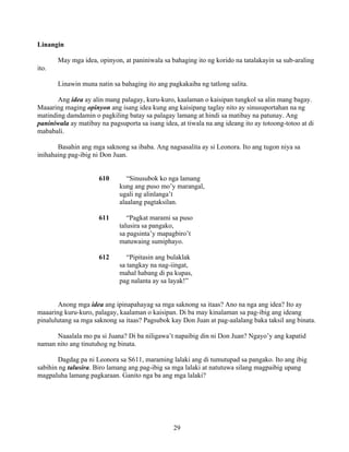 29
Linangin
May mga idea, opinyon, at paniniwala sa bahaging ito ng korido na tatalakayin sa sub-araling
ito.
Linawin muna natin sa bahaging ito ang pagkakaiba ng tatlong salita.
Ang idea ay alin mang palagay, kuru-kuro, kaalaman o kaisipan tungkol sa alin mang bagay.
Maaaring maging opinyon ang isang idea kung ang kaisipang taglay nito ay sinusuportahan na ng
matinding damdamin o pagkiling batay sa palagay lamang at hindi sa matibay na patunay. Ang
paniniwala ay matibay na pagsuporta sa isang idea, at tiwala na ang ideang ito ay totoong-totoo at di
mababali.
Basahin ang mga saknong sa ibaba. Ang nagsasalita ay si Leonora. Ito ang tugon niya sa
inihahaing pag-ibig ni Don Juan.
610 “Sinusubok ko nga lamang
kung ang puso mo’y marangal,
ugali ng alinlanga’t
alaalang pagtaksilan.
611 “Pagkat marami sa puso
talusira sa pangako,
sa pagsinta’y mapagbiro’t
matuwaing sumiphayo.
612 “Pipitasin ang bulaklak
sa tangkay na nag-iingat,
mahal habang di pa kupas,
pag nalanta ay sa layak!”
Anong mga idea ang ipinapahayag sa mga saknong sa itaas? Ano na nga ang idea? Ito ay
maaaring kuru-kuro, palagay, kaalaman o kaisipan. Di ba may kinalaman sa pag-ibig ang ideang
pinalulutang sa mga saknong sa itaas? Pagsubok kay Don Juan at pag-aalalang baka taksil ang binata.
Naaalala mo pa si Juana? Di ba niligawa’t napaibig din ni Don Juan? Ngayo’y ang kapatid
naman nito ang tinutuhog ng binata.
Dagdag pa ni Leonora sa S611, maraming lalaki ang di tumutupad sa pangako. Ito ang ibig
sabihin ng talusira. Biro lamang ang pag-ibig sa mga lalaki at natutuwa silang magpaibig upang
magpaluha lamang pagkaraan. Ganito nga ba ang mga lalaki?
 