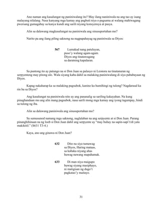 31
Ano naman ang kasalungat ng paniniwalang ito? May ilang naniniwala na ang tao ay isang
malayang nilalang. Nasa kanyang mga kamay ang pagbuti niya o pagsama at walang mahiwagang
pwersang gumagabay sa kanya kundi ang sarili niyang konsyensya at pasya.
Alin sa dalawang magkasalungat na paniniwala ang sinusuportahan mo?
Narito pa ang ilang piling saknong na nagpapahayag ng paniniwala sa Diyos:
567 Lumakad nang patuluyan,
puso’y walang agam-agam.
Diyos ang tinatawagang
sa daratning kapalaran.
Sa puntong ito ay patungo na si Don Juan sa palasyo ni Leonora na tinatanuran ng
serpyenteng may pitong ulo. Wala siyang kaba dahil sa malaking paniniwalang di siya pababayaan ng
Diyos.
Kapag nakaharap ka sa malaking pagsubok, kanino ka humihingi ng tulong? Nagdarasal ka
rin ba sa Diyos?
Ang kasalungat na paniniwala nito ay ang pananalig sa sariling kakayahan. Na kung
pinaghandaan mo ang alin mang pagsubok, nasa sarili mong mga kamay ang iyong tagumpay, hindi
sa tulong ng iba.
Alin sa dalawang paniniwala ang sinusuportahan mo?
Sa sumusunod namang mga saknong, naglalaban na ang serpyente at si Don Juan. Parang
pinanghihinaan na ng loob si Don Juan dahil ang serpyente ay “may buhay na sapin-sapi’t/di yata
makikitil.” (S631 T3-4.)
Kaya, ano ang ginawa ni Don Juan?
632 Dito na siya tumawag
sa Diyos, Haring mataas,
sa kabaka niyang ahas
huwag nawang mapahamak.
633 Di man niya maigupo
huwag siyang masiphayo,
ni matigisan ng dugo’t
pagkatao’y maitayo.
 