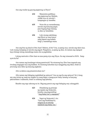 32
Ano ang resulta ng gayong pagtawag sa Diyos?
634 Mataimtim palibhasa
ang pagtawag kay Bathala,
sindak niya ay nawala’t
katapangan ay lumubha.
635 Noon din ay naramdamang
nawala ang kanyang pagal,
para bagang bago lamang
sa ahas ay lumalaban.
636 Lalo niyang nakilalang
ang Diyos ay nasa kanya
nang hapuin ang kabaka
hingi’y mamahinga muna.
Ano ang bisa ng dasal ni Don Juan? Dalawa, di ba? Una, sa panig niya, nawala ang takot niya.
Lalo siyang tumapang at nawala ang pagod. Pangalawa, sa panig ng ahas, ito naman ang napagod
kaya hiningi nitong mamahinga muna sila sa paglalaban.
Lalong naniwala si Don Juan na nasa panig niya ang Diyos. Ito ang isinasaad sa S636. Sang-
ayon ka ba?
Ano naman ang kasalungat nitong paniniwala? Na mismong kay Don Juan nagmula ang
tiwalang magagapi niya ang kalaban. Sa mismong kalooban niya nanggaling ang lakas, hindi sa
pwersang nasa labas ng kanyang pagkatao.
Alin sa dalawa ang pinaniniwalaan mo?
Alin naman ang bahaging naglalahad ng opinyon? Ano na nga ba ang opinyon? Ito’y kung
ano ang iniisip ng isang tao tungkol sa isang bagay o pangyayari batay lamang sa kanyang
pakiramdam o nadarama, hindi sa solidong mga patunay.
Basahin ang mga saknong na ito. Bigyang pansin ang mga bahaging may salungguhit.
623 Dinaluhong ng prinsipe
ng espada ang Serpyente,
kasabay ang pagsasabing:
“Ang buhay mo’y mapuputi!”
624 Sagot ng Serpyente’y ito:
“Iyan ang hinahanap ko,
magsisi ka at totoong
makikitil ang buhay mo.”
 