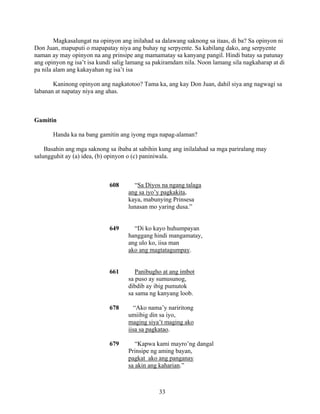 33
Magkasalungat na opinyon ang inilahad sa dalawang saknong sa itaas, di ba? Sa opinyon ni
Don Juan, mapuputi o mapapatay niya ang buhay ng serpyente. Sa kabilang dako, ang serpyente
naman ay may opinyon na ang prinsipe ang mamamatay sa kanyang pangil. Hindi batay sa patunay
ang opinyon ng isa’t isa kundi salig lamang sa pakiramdam nila. Noon lamang sila nagkaharap at di
pa nila alam ang kakayahan ng isa’t isa
Kaninong opinyon ang nagkatotoo? Tama ka, ang kay Don Juan, dahil siya ang nagwagi sa
labanan at napatay niya ang ahas.
Gamitin
Handa ka na bang gamitin ang iyong mga napag-alaman?
Basahin ang mga saknong sa ibaba at sabihin kung ang inilalahad sa mga pariralang may
salungguhit ay (a) idea, (b) opinyon o (c) paniniwala.
608 “Sa Diyos na ngang talaga
ang sa iyo’y pagkakita,
kaya, mabunying Prinsesa
lunasan mo yaring dusa.”
649 “Di ko kayo huhumpayan
hanggang hindi mangamatay,
ang ulo ko, iisa man
ako ang magtatagumpay.
661 Panibugho at ang imbot
sa puso ay sumusunog,
dibdib ay ibig pumutok
sa sama ng kanyang loob.
678 “Ako nama’y nariritong
umiibig din sa iyo,
maging siya’t maging ako
iisa sa pagkatao.
679 “Kapwa kami mayro’ng dangal
Prinsipe ng aming bayan,
pagkat ako ang panganay
sa akin ang kaharian.”
 