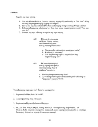 35
Subukin
Sagutin ang mga tanong.
4. Ano ang kinatatakutan ni Leonora kaugnay ng pag-ibig na iniaalay ni Don Juan? Aling
saknong ang nagpapahayag ng pag-aalalang ito?
5. Sino o ano ang nakalaban ni Don Juan sa bahaging ito ng koridong Ibong Adarna?
6. Dalawang bagay ang nakatulong kay Don Juan upang magapi ang serpyente? Ano ang
mga ito?
7. Basahin ang mga saknong at sagutin ang mga tanong.
632 Dito na siya tumawag
sa Diyos, Haring mataas,
sa kabaka niyang ahas
huwag nawang mapahamak.
a. Sino ang siya na tinutukoy sa saknong na ito?
b. Kanino siya tumawag?
c. Ano ang hiniling niya? Aling taludtod ang
nagpapahayag nito?
633 Di man niya maigupo
huwag siyang masiphayo,
ni matigisan ng dugo’t
pagkatao’y maitayo.
a. Hiniling bang mapatay ang ahas?
b. Ayaw bang mapahiya ni Don Juan kaya niya hiniling na
“pagkatao’y maitayo”?(T4)
Tama kaya ang mga sagot mo? Tama ka kung ganito:
1. Pagtataksil ni Don Juan. S610-612.
2. Ang serpyenteng may pitong ulo.
3. Pagtawag sa Diyos at balsamo ni Leonora.
4. S632: a. Don Juan; b. Diyos, Haring mataas; c. “huwag nawang mapahamak,” T4.
S632: a. Kahit hindi niya maigupo o mapatay; b. ayaw niyang mapahiya dahil sa simula pa
lamang ay siniguro na niyang siya ang magwawagi.
 